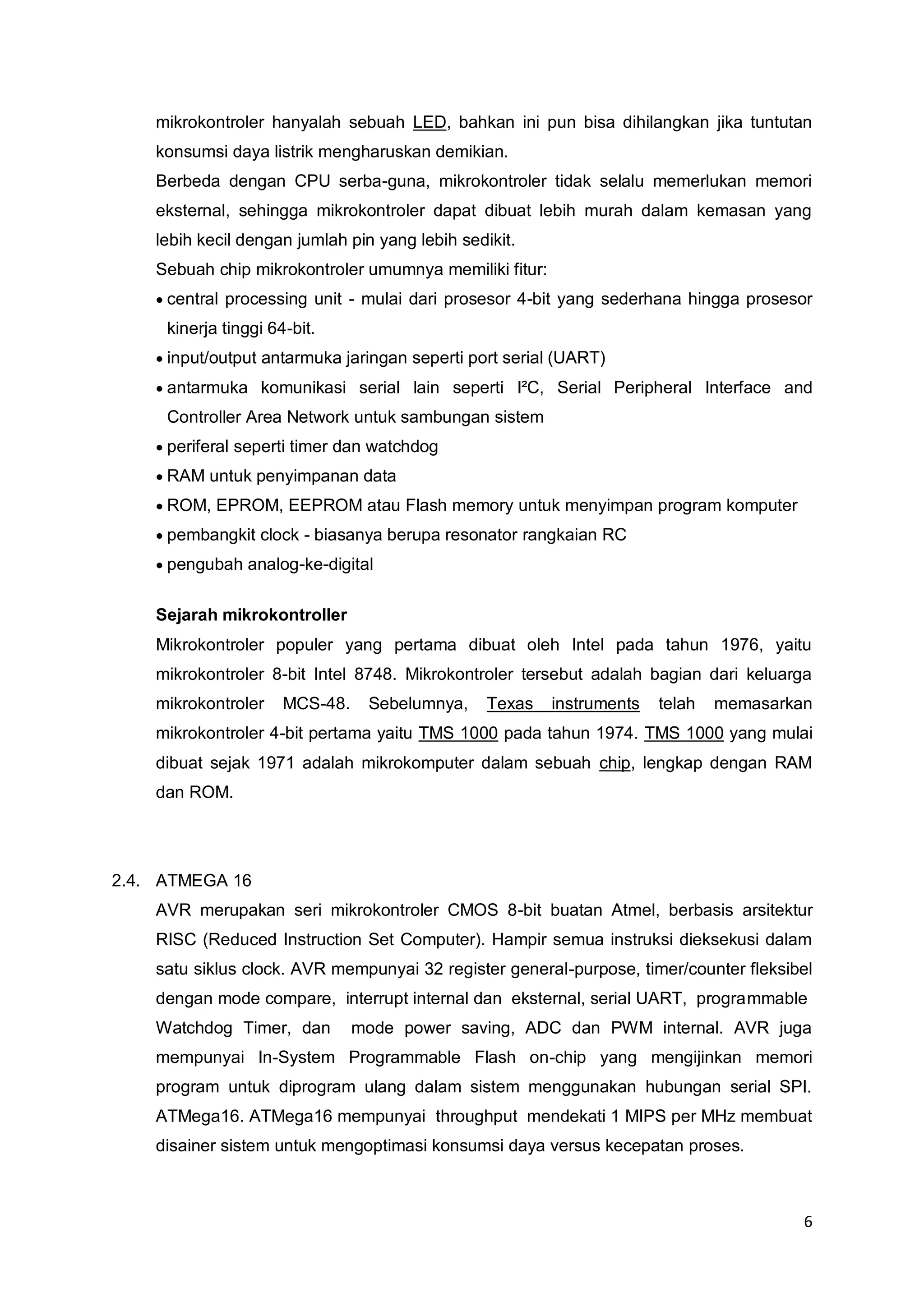6 
mikrokontroler hanyalah sebuah LED, bahkan ini pun bisa dihilangkan jika tuntutan 
konsumsi daya listrik mengharuskan demikian. 
Berbeda dengan CPU serba-guna, mikrokontroler tidak selalu memerlukan memori 
eksternal, sehingga mikrokontroler dapat dibuat lebih murah dalam kemasan yang 
lebih kecil dengan jumlah pin yang lebih sedikit. 
Sebuah chip mikrokontroler umumnya memiliki fitur: 
 central processing unit - mulai dari prosesor 4-bit yang sederhana hingga prosesor 
kinerja tinggi 64-bit. 
 input/output antarmuka jaringan seperti port serial (UART) 
 antarmuka komunikasi serial lain seperti I²C, Serial Peripheral Interface and 
Controller Area Network untuk sambungan sistem 
 periferal seperti timer dan watchdog 
 RAM untuk penyimpanan data 
 ROM, EPROM, EEPROM atau Flash memory untuk menyimpan program komputer 
 pembangkit clock - biasanya berupa resonator rangkaian RC 
 pengubah analog-ke-digital 
Sejarah mikrokontroller 
Mikrokontroler populer yang pertama dibuat oleh Intel pada tahun 1976, yaitu 
mikrokontroler 8-bit Intel 8748. Mikrokontroler tersebut adalah bagian dari keluarga 
mikrokontroler MCS-48. Sebelumnya, Texas instruments telah memasarkan 
mikrokontroler 4-bit pertama yaitu TMS 1000 pada tahun 1974. TMS 1000 yang mulai 
dibuat sejak 1971 adalah mikrokomputer dalam sebuah chip, lengkap dengan RAM 
dan ROM. 
2.4. ATMEGA 16 
AVR merupakan seri mikrokontroler CMOS 8-bit buatan Atmel, berbasis arsitektur 
RISC (Reduced Instruction Set Computer). Hampir semua instruksi dieksekusi dalam 
satu siklus clock. AVR mempunyai 32 register general-purpose, timer/counter fleksibel 
dengan mode compare, interrupt internal dan eksternal, serial UART, programmable 
Watchdog Timer, dan mode power saving, ADC dan PWM internal. AVR juga 
mempunyai In-System Programmable Flash on-chip yang mengijinkan memori 
program untuk diprogram ulang dalam sistem menggunakan hubungan serial SPI. 
ATMega16. ATMega16 mempunyai throughput mendekati 1 MIPS per MHz membuat 
disainer sistem untuk mengoptimasi konsumsi daya versus kecepatan proses. 
 