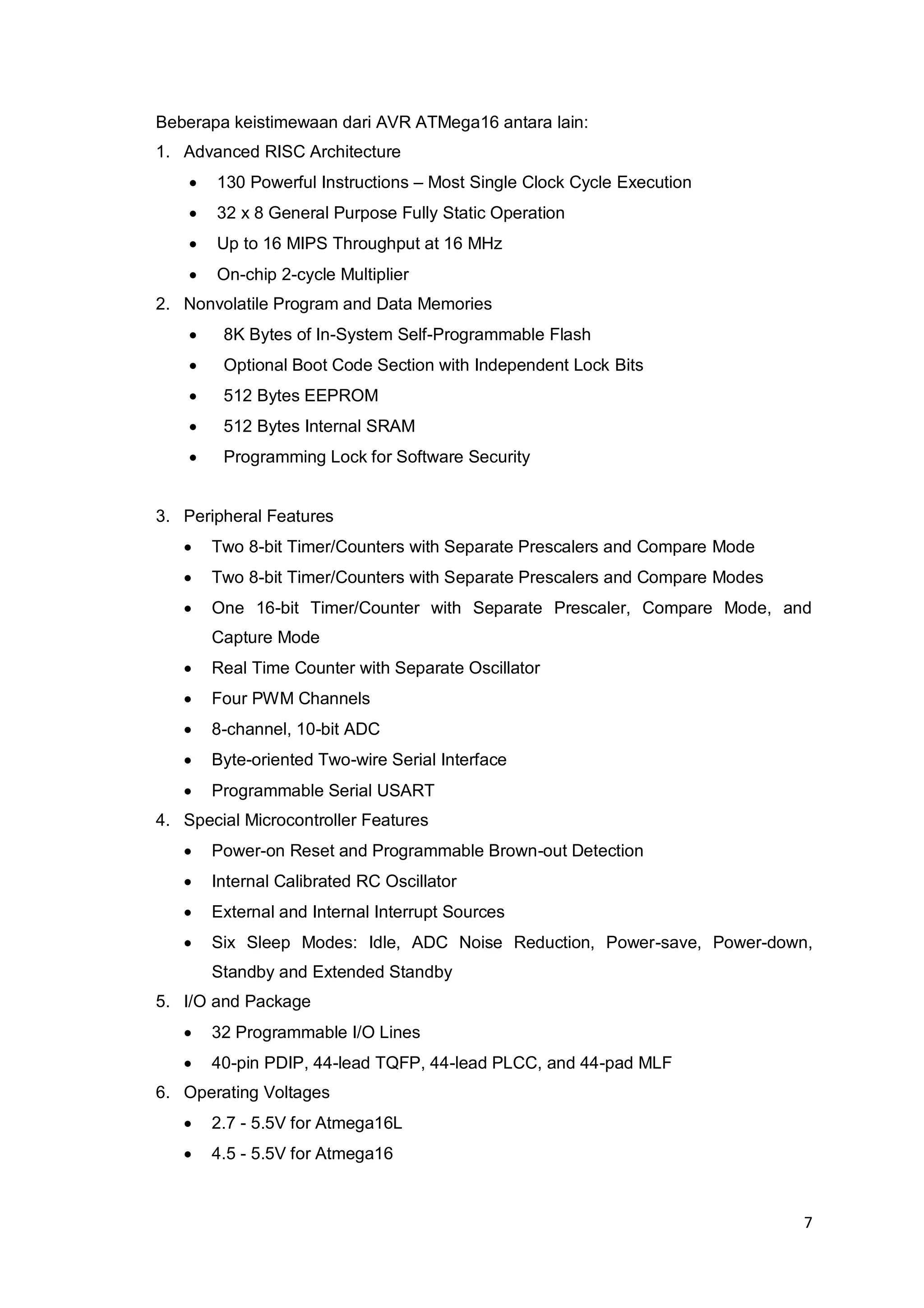 7 
Beberapa keistimewaan dari AVR ATMega16 antara lain: 
1. Advanced RISC Architecture 
 130 Powerful Instructions – Most Single Clock Cycle Execution 
 32 x 8 General Purpose Fully Static Operation 
 Up to 16 MIPS Throughput at 16 MHz 
 On-chip 2-cycle Multiplier 
2. Nonvolatile Program and Data Memories 
 8K Bytes of In-System Self-Programmable Flash 
 Optional Boot Code Section with Independent Lock Bits 
 512 Bytes EEPROM 
 512 Bytes Internal SRAM 
 Programming Lock for Software Security 
3. Peripheral Features 
 Two 8-bit Timer/Counters with Separate Prescalers and Compare Mode 
 Two 8-bit Timer/Counters with Separate Prescalers and Compare Modes 
 One 16-bit Timer/Counter with Separate Prescaler, Compare Mode, and 
Capture Mode 
 Real Time Counter with Separate Oscillator 
 Four PWM Channels 
 8-channel, 10-bit ADC 
 Byte-oriented Two-wire Serial Interface 
 Programmable Serial USART 
4. Special Microcontroller Features 
 Power-on Reset and Programmable Brown-out Detection 
 Internal Calibrated RC Oscillator 
 External and Internal Interrupt Sources 
 Six Sleep Modes: Idle, ADC Noise Reduction, Power-save, Power-down, 
Standby and Extended Standby 
5. I/O and Package 
 32 Programmable I/O Lines 
 40-pin PDIP, 44-lead TQFP, 44-lead PLCC, and 44-pad MLF 
6. Operating Voltages 
 2.7 - 5.5V for Atmega16L 
 4.5 - 5.5V for Atmega16 
 