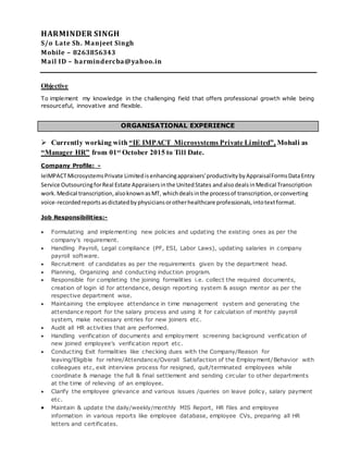 HARMINDER SINGH
S/o Late Sh. Manjeet Singh
Mobile – 8263856343
Mail ID – harmindercba@yahoo.in
Objective
To implement my knowledge in the challenging field that offers professional growth while being
resourceful, innovative and flexible.
 Currently working with “IE IMPACT Microsystems Private Limited”, Mohali as
“Manager HR” from 01st October 2015 to Till Date.
Company Profile: -
IeIMPACTMicrosystemsPrivate Limitedisenhancingappraisers'productivitybyAppraisalFormsDataEntry
Service OutsourcingforReal Estate Appraisersinthe UnitedStates andalsodealsinMedical Transcription
work. Medical transcription,alsoknownasMT, whichdealsinthe processof transcription,orconverting
voice-recordedreportsasdictatedbyphysiciansorotherhealthcare professionals,intotextformat.
Job Responsibilities:-
 Formulating and implementing new policies and updating the existing ones as per the
company's requirement.
 Handling Payroll, Legal compliance (PF, ESI, Labor Laws), updating salaries in company
payroll software.
 Recruitment of candidates as per the requirements given by the department head.
 Planning, Organizing and conducting induction program.
 Responsible for completing the joining formalities i.e. collect the required documents,
creation of login id for attendance, design reporting system & assign mentor as per the
respective department wise.
 Maintaining the employee attendance in time management system and generating the
attendance report for the salary process and using it for calculation of monthly payroll
system, make necessary entries for new joiners etc.
 Audit all HR activities that are performed.
 Handling verification of documents and employment screening background verification of
new joined employee’s verification report etc.
 Conducting Exit formalities like checking dues with the Company/Reason for
leaving/Eligible for rehire/Attendance/Overall Satisfaction of the Employment/Behavior with
colleagues etc, exit interview process for resigned, quit/terminated employees while
coordinate & manage the full & final settlement and sending circular to other departments
at the time of relieving of an employee.
 Clarify the employee grievance and various issues /queries on leave policy, salary payment
etc.
 Maintain & update the daily/weekly/monthly MIS Report, HR files and employee
information in various reports like employee database, employee CVs, preparing all HR
letters and certificates.
ORGANISATIONAL EXPERIENCE
 