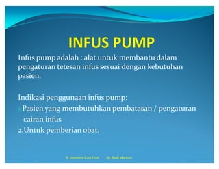Infus pump adalah : alat untuk membantu dalam
pengaturan tetesan infus sesuai dengan kebutuhan
pasien.
Indikasi penggunaan infus pump:
1.Pasien yang membutuhkan pembatasan / pengaturan
cairan infus
2.Untuk pemberian obat.
R. Intensive Care Unit By. Budi Martoni
 