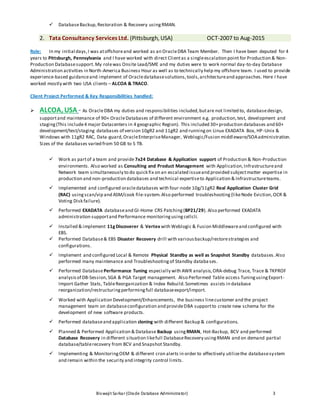 Biswajit Sarkar(Oracle Database Administrator) 3
 DatabaseBackup,Restoration & Recovery usingRMAN.
2. Tata Consultancy Services Ltd. (Pittsburgh, USA) OCT-2007 to Aug-2015
Role: In my initial days,I was atoffshoreand worked as an OracleDBA Team Member. Then I have been deputed for 4
years to Pittsburgh, Pennsylvania and I have worked with direct Clientas a singleescalation point for Production & Non-
Production Databasesupport.My rolewas Onsite Lead/SME and my duties were to work normal day-to-day Database
Administration activities in North-America Business Hour as well as to technically help my offshore team. I used to provide
experience-based guidanceand implement of Oracledatabasesolutions,tools,architectureand approaches. Here I have
worked mostly with two USA clients – ALCOA & TRACO.
Client Project Performed & Key Responsibilities handled:
 ALCOA, USA - As OracleDBA my duties and responsibilities included,butare not limited to, databasedesign,
supportand maintenance of 90+ OracleDatabases of different environment e.g. production,test, development and
staging(This include4 major Datacenters in 4 geographic Region). This included 30+production databases and 60+
development/test/staging databases of version 10gR2 and 11gR2 and runningon Linux EXADATA Box, HP-Unix &
Windows with 11gR2 RAC, Data-guard,OracleEnterpriseManager, Weblogic/Fusion middleware/SOAadministration.
Sizes of the databases varied from 50 GB to 5 TB.
 Work as partof a team and provide 7x24 Database & Application support of Production & Non-Production
environments. Also worked as Consulting and Product Management with Application,Infrastructureand
Network team simultaneously to do quick fix on an escalated issueand provided subjectmatter expertise in
production and non-production databases and technical expertiseto Application & Infrastructureteams.
 Implemented and configured oracledatabases with four-node 10g/11gR2 Real Application Cluster Grid
(RAC) usingscan/vip and ASM/cook file-system.Also performed troubleshooting(likeNode Eviction,OCR &
Voting Disk failure).
 Performed EXADATA databaseand GI-Home CRS Patching(BP21/29). Also performed EXADATA
administration supportand Performance monitoringusingcellcli.
 Installed & implement 11gDiscoverer & Vertex with Weblogic & Fusion Middlewareand configured with
EBS.
 Performed Database& EBS Disaster Recovery drill with variousbackup/restorestrategies and
configurations.
 Implement and configured Local & Remote Physical Standby as well as Snapshot Standby databases.Also
performed many maintenance and Troubleshootingof Standby databases.
 Performed DatabasePerformance Tuning especially with AWR analysis,ORA-debug Trace, Trace & TKPROF
analysisof DB-Session,SGA & PGA Target management. Also Performed Table access TuningusingExport-
Import Gather Stats, TableReorganization & Index Rebuild.Sometimes assists in database
reorganization/restructuringperformingfull databaseexport/import.
 Worked with Application Development/Enhancements, the business linecustomer and the project
management team on databaseconfiguration and provideDBA supportto create new schema for the
development of new software products.
 Performed databaseand application cloning with different Backup & configurations.
 Planned & Performed Application & Database Backup using RMAN, Hot-Backup, BCV and performed
Database Recovery in different situation likefull DatabaseRecovery usingRMAN and on demand partial
database/tablerecovery from BCV and Snapshot Standby.
 Implementing & MonitoringOEM & different cron alerts in order to effectively utilizethe databasesystem
and remain within the security and integrity control limits.
 