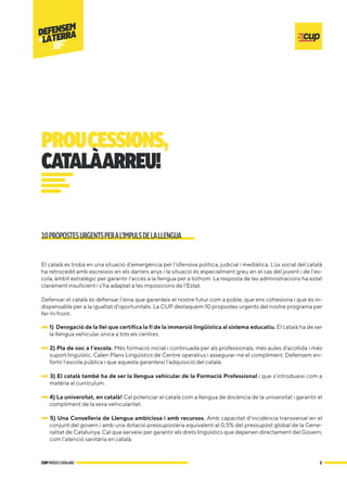 El català es troba en una situació d’emergència per l’ofensiva política, judicial i mediàtica. L’ús social del català
ha retrocedit amb escreixos en els darrers anys i la situació és especialment greu en el cas del jovent i de l’es-
cola, àmbit estratègic per garantir l’accés a la llengua per a tothom. La resposta de les administracions ha estat
clarament insuficient i s’ha adaptat a les imposicions de l’Estat.
Defensar el català és defensar l’eina que garanteix el nostre futur com a poble, que ens cohesiona i que és in-
dispensable per a la igualtat d’oportunitats. La CUP destaquem 10 propostes urgents del nostre programa per
fer-hi front.
1) Derogació de la llei que certifica la fi de la immersió lingüística al sistema educatiu. El català ha de ser
la llengua vehicular única a tots els centres.
2) Pla de xoc a l’escola. Més formació inicial i continuada per als professionals, més aules d’acollida i més
suport lingüístic. Calen Plans Lingüístics de Centre operatius i assegurar-ne el compliment. Defensem en-
fortir l’escola pública i que aquesta garanteixi l’adquisició del català.
3) El català també ha de ser la llengua vehicular de la Formació Professional i que s’introdueixi com a
matèria al currículum.
4) La universitat, en català! Cal potenciar el català com a llengua de docència de la universitat i garantir el
compliment de la seva vehicularitat.
5) Una Conselleria de Llengua ambiciosa i amb recursos. Amb capacitat d’incidència transversal en el
conjunt del govern i amb una dotació pressupostària equivalent al 0,5% del pressupost global de la Gene-
ralitat de Catalunya. Cal que serveixi per garantir els drets lingüístics que depenen directament del Govern,
com l’atenció sanitària en català.
10PROPOSTESURGENTSPERAL’IMPULSDELALLENGUA
1
CUPPAÏSOSCATALANS
PROUCESSIONS,
CATALÀARREU!
 