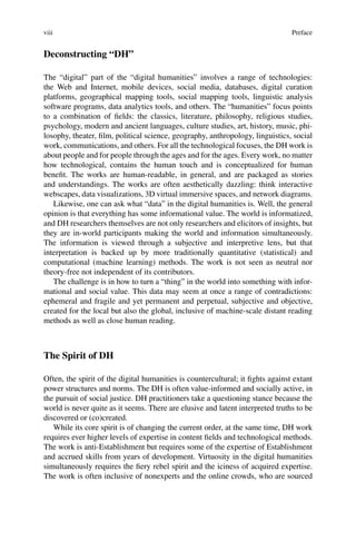 viii Preface
Deconstructing “DH”
The “digital” part of the “digital humanities” involves a range of technologies:
the Web and Internet, mobile devices, social media, databases, digital curation
platforms, geographical mapping tools, social mapping tools, linguistic analysis
software programs, data analytics tools, and others. The “humanities” focus points
to a combination of fields: the classics, literature, philosophy, religious studies,
psychology, modern and ancient languages, culture studies, art, history, music, phi-
losophy, theater, film, political science, geography, anthropology, linguistics, social
work, communications, and others. For all the technological focuses, the DH work is
about people and for people through the ages and for the ages. Every work, no matter
how technological, contains the human touch and is conceptualized for human
benefit. The works are human-readable, in general, and are packaged as stories
and understandings. The works are often aesthetically dazzling: think interactive
webscapes, data visualizations, 3D virtual immersive spaces, and network diagrams.
Likewise, one can ask what “data” in the digital humanities is. Well, the general
opinion is that everything has some informational value. The world is informatized,
and DH researchers themselves are not only researchers and elicitors of insights, but
they are in-world participants making the world and information simultaneously.
The information is viewed through a subjective and interpretive lens, but that
interpretation is backed up by more traditionally quantitative (statistical) and
computational (machine learning) methods. The work is not seen as neutral nor
theory-free not independent of its contributors.
The challenge is in how to turn a “thing” in the world into something with infor-
mational and social value. This data may seem at once a range of contradictions:
ephemeral and fragile and yet permanent and perpetual, subjective and objective,
created for the local but also the global, inclusive of machine-scale distant reading
methods as well as close human reading.
The Spirit of DH
Often, the spirit of the digital humanities is countercultural; it fights against extant
power structures and norms. The DH is often value-informed and socially active, in
the pursuit of social justice. DH practitioners take a questioning stance because the
world is never quite as it seems. There are elusive and latent interpreted truths to be
discovered or (co)created.
While its core spirit is of changing the current order, at the same time, DH work
requires ever higher levels of expertise in content fields and technological methods.
The work is anti-Establishment but requires some of the expertise of Establishment
and accrued skills from years of development. Virtuosity in the digital humanities
simultaneously requires the fiery rebel spirit and the iciness of acquired expertise.
The work is often inclusive of nonexperts and the online crowds, who are sourced
 