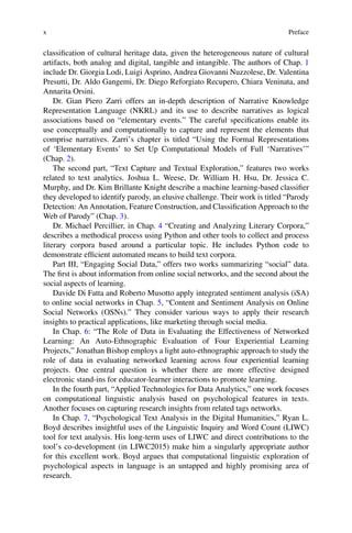 x Preface
classification of cultural heritage data, given the heterogeneous nature of cultural
artifacts, both analog and digital, tangible and intangible. The authors of Chap. 1
include Dr. Giorgia Lodi, Luigi Asprino, Andrea Giovanni Nuzzolese, Dr. Valentina
Presutti, Dr. Aldo Gangemi, Dr. Diego Reforgiato Recupero, Chiara Veninata, and
Annarita Orsini.
Dr. Gian Piero Zarri offers an in-depth description of Narrative Knowledge
Representation Language (NKRL) and its use to describe narratives as logical
associations based on “elementary events.” The careful specifications enable its
use conceptually and computationally to capture and represent the elements that
comprise narratives. Zarri’s chapter is titled “Using the Formal Representations
of ‘Elementary Events’ to Set Up Computational Models of Full ‘Narratives’”
(Chap. 2).
The second part, “Text Capture and Textual Exploration,” features two works
related to text analytics. Joshua L. Weese, Dr. William H. Hsu, Dr. Jessica C.
Murphy, and Dr. Kim Brillante Knight describe a machine learning-based classifier
they developed to identify parody, an elusive challenge. Their work is titled “Parody
Detection: An Annotation, Feature Construction, and Classification Approach to the
Web of Parody” (Chap. 3).
Dr. Michael Percillier, in Chap. 4 “Creating and Analyzing Literary Corpora,”
describes a methodical process using Python and other tools to collect and process
literary corpora based around a particular topic. He includes Python code to
demonstrate efficient automated means to build text corpora.
Part III, “Engaging Social Data,” offers two works summarizing “social” data.
The first is about information from online social networks, and the second about the
social aspects of learning.
Davide Di Fatta and Roberto Musotto apply integrated sentiment analysis (iSA)
to online social networks in Chap. 5, “Content and Sentiment Analysis on Online
Social Networks (OSNs).” They consider various ways to apply their research
insights to practical applications, like marketing through social media.
In Chap. 6: “The Role of Data in Evaluating the Effectiveness of Networked
Learning: An Auto-Ethnographic Evaluation of Four Experiential Learning
Projects,” Jonathan Bishop employs a light auto-ethnographic approach to study the
role of data in evaluating networked learning across four experiential learning
projects. One central question is whether there are more effective designed
electronic stand-ins for educator-learner interactions to promote learning.
In the fourth part, “Applied Technologies for Data Analytics,” one work focuses
on computational linguistic analysis based on psychological features in texts.
Another focuses on capturing research insights from related tags networks.
In Chap. 7, “Psychological Text Analysis in the Digital Humanities,” Ryan L.
Boyd describes insightful uses of the Linguistic Inquiry and Word Count (LIWC)
tool for text analysis. His long-term uses of LIWC and direct contributions to the
tool’s co-development (in LIWC2015) make him a singularly appropriate author
for this excellent work. Boyd argues that computational linguistic exploration of
psychological aspects in language is an untapped and highly promising area of
research.
 