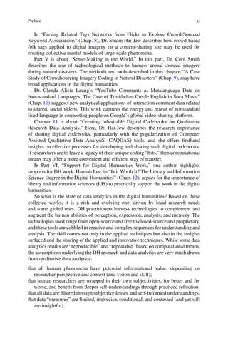 Preface xi
In “Parsing Related Tags Networks from Flickr to Explore Crowd-Sourced
Keyword Associations” (Chap. 8), Dr. Shalin Hai-Jew describes how crowd-based
folk tags applied to digital imagery on a content-sharing site may be used for
creating collective mental models of large-scale phenomena.
Part V is about “Sense-Making in the World.” In this part, Dr. Cobi Smith
describes the use of technological methods to harness crowd-sourced imagery
during natural disasters. The methods and tools described in this chapter, “A Case
Study of Crowdsourcing Imagery Coding in Natural Disasters” (Chap. 9), may have
broad applications in the digital humanities.
Dr. Glenda Alicia Leung’s “YouTube Comments as Metalanguage Data on
Non-standard Languages: The Case of Trinidadian Creole English in Soca Music”
(Chap. 10) suggests new analytical applications of interaction comment data related
to shared, social videos. This work captures the energy and power of nonstandard
lived language in connecting people on Google’s global video-sharing platform.
Chapter 11 is about “Creating Inheritable Digital Codebooks for Qualitative
Research Data Analysis.” Here, Dr. Hai-Jew describes the research importance
of sharing digital codebooks, particularly with the popularization of Computer
Assisted Qualitative Data AnalysiS (CAQDAS) tools, and she offers firsthand
insights on effective processes for developing and sharing such digital codebooks.
If researchers are to leave a legacy of their unique coding “fists,” then computational
means may offer a more convenient and efficient way of transfer.
In Part VI, “Support for Digital Humanities Work,” one author highlights
supports for DH work. Hannah Lee, in “Is it Worth It? The Library and Information
Science Degree in the Digital Humanities” (Chap. 12), argues for the importance of
library and information sciences (LIS) to practically support the work in the digital
humanities.
So what is the state of data analytics in the digital humanities? Based on these
collected works, it is a rich and evolving one, driven by local research needs
and some global ones. DH practitioners harness technologies to complement and
augment the human abilities of perception, expression, analysis, and memory. The
technologies used range from open-source and free to closed-source and proprietary,
and these tools are cobbled in creative and complex sequences for understanding and
analysis. The skill comes not only in the applied techniques but also in the insights
surfaced and the sharing of the applied and innovative techniques. While some data
analytics results are “reproducible” and “repeatable” based on computational means,
the assumptions underlying the DH research and data analytics are very much drawn
from qualitative data analytics:
that all human phenomena have potential informational value, depending on
researcher perspective and context (and vision and skill);
that human researchers are wrapped in their own subjectivities, for better and for
worse, and benefit from deeper self-understandings through practiced reflection;
that all data are filtered through subjective lenses and self-informed understandings;
that data “measures” are limited, imprecise, conditional, and contested (and yet still
are insightful);
 