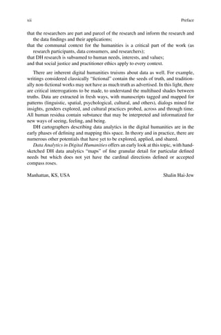 xii Preface
that the researchers are part and parcel of the research and inform the research and
the data findings and their applications;
that the communal context for the humanities is a critical part of the work (as
research participants, data consumers, and researchers);
that DH research is subsumed to human needs, interests, and values;
and that social justice and practitioner ethics apply to every context.
There are inherent digital humanities truisms about data as well. For example,
writings considered classically “fictional” contain the seeds of truth, and tradition-
ally non-fictional works may not have as much truth as advertised. In this light, there
are critical interrogations to be made, to understand the multihued shades between
truths. Data are extracted in fresh ways, with manuscripts tagged and mapped for
patterns (linguistic, spatial, psychological, cultural, and others), dialogs mined for
insights, genders explored, and cultural practices probed, across and through time.
All human residua contain substance that may be interpreted and informatized for
new ways of seeing, feeling, and being.
DH cartographers describing data analytics in the digital humanities are in the
early phases of defining and mapping this space. In theory and in practice, there are
numerous other potentials that have yet to be explored, applied, and shared.
Data Analytics in Digital Humanities offers an early look at this topic, with hand-
sketched DH data analytics “maps” of fine granular detail for particular defined
needs but which does not yet have the cardinal directions defined or accepted
compass roses.
Manhattan, KS, USA Shalin Hai-Jew
 