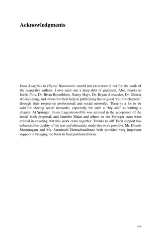 Acknowledgments
Data Analytics in Digital Humanities would not exist were it not for the work of
the respective authors. I owe each one a deep debt of gratitude. Also, thanks to
Joelle Pitts, Dr. Brian Rosenblum, Nancy Hays, Dr. Bryan Alexander, Dr. Glenda
Alicia Leung, and others for their help in publicizing the original “call for chapters”
through their respective professional and social networks. There is a lot to be
said for sharing social networks, especially for such a “big ask” as writing a
chapter. At Springer, Susan Lagerstrom-Fife was seminal in the acceptance of the
initial book proposal, and Jennifer Malat and others on the Springer team were
critical in ensuring that this work came together. Thanks to all! Their support has
enhanced the quality of the text and ultimately made this work possible. Mr. Dinesh
Shanmugam and Ms. Sarumathi Hemachandirane both provided very important
support in bringing the book to final published form.
xiii
 