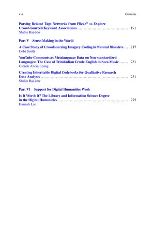 xvi Contents
Parsing Related Tags Networks from Flickr®
to Explore
Crowd-Sourced Keyword Associations ........................................ 191
Shalin Hai-Jew
Part V Sense-Making in the World
A Case Study of Crowdsourcing Imagery Coding in Natural Disasters ... 217
Cobi Smith
YouTube Comments as Metalanguage Data on Non-standardized
Languages: The Case of Trinidadian Creole English in Soca Music ....... 231
Glenda Alicia Leung
Creating Inheritable Digital Codebooks for Qualitative Research
Data Analysis ..................................................................... 251
Shalin Hai-Jew
Part VI Support for Digital Humanities Work
Is It Worth It? The Library and Information Science Degree
in the Digital Humanities........................................................ 275
Hannah Lee
 
