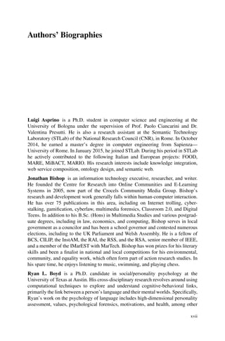 Authors’ Biographies
Luigi Asprino is a Ph.D. student in computer science and engineering at the
University of Bologna under the supervision of Prof. Paolo Ciancarini and Dr.
Valentina Presutti. He is also a research assistant at the Semantic Technology
Laboratory (STLab) of the National Research Council (CNR), in Rome. In October
2014, he earned a master’s degree in computer engineering from Sapienza—
University of Rome. In January 2015, he joined STLab. During his period in STLab
he actively contributed to the following Italian and European projects: FOOD,
MARE, MiBACT, MARIO. His research interests include knowledge integration,
web service composition, ontology design, and semantic web.
Jonathan Bishop is an information technology executive, researcher, and writer.
He founded the Centre for Research into Online Communities and E-Learning
Systems in 2005, now part of the Crocels Community Media Group. Bishop’s
research and development work generally falls within human-computer interaction.
He has over 75 publications in this area, including on Internet trolling, cyber-
stalking, gamification, cyberlaw, multimedia forensics, Classroom 2.0, and Digital
Teens. In addition to his B.Sc. (Hons) in Multimedia Studies and various postgrad-
uate degrees, including in law, economics, and computing, Bishop serves in local
government as a councilor and has been a school governor and contested numerous
elections, including to the UK Parliament and Welsh Assembly. He is a fellow of
BCS, CILIP, the InstAM, the RAI, the RSS, and the RSA, senior member of IEEE,
and a member of the IMarEST with MarTech. Bishop has won prizes for his literary
skills and been a finalist in national and local competitions for his environmental,
community, and equality work, which often form part of action research studies. In
his spare time, he enjoys listening to music, swimming, and playing chess.
Ryan L. Boyd is a Ph.D. candidate in social/personality psychology at the
University of Texas at Austin. His cross-disciplinary research revolves around using
computational techniques to explore and understand cognitive-behavioral links,
primarily the link between a person’s language and their mental worlds. Specifically,
Ryan’s work on the psychology of language includes high-dimensional personality
assessment, values, psychological forensics, motivations, and health, among other
xvii
 
