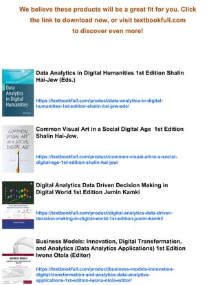 We believe these products will be a great fit for you. Click
the link to download now, or visit textbookfull.com
to discover even more!
Data Analytics in Digital Humanities 1st Edition Shalin
Hai-Jew (Eds.)
https://textbookfull.com/product/data-analytics-in-digital-
humanities-1st-edition-shalin-hai-jew-eds/
Common Visual Art in a Social Digital Age 1st Edition
Shalin Hai-Jew.
https://textbookfull.com/product/common-visual-art-in-a-social-
digital-age-1st-edition-shalin-hai-jew/
Digital Analytics Data Driven Decision Making in
Digital World 1st Edition Jumin Kamki
https://textbookfull.com/product/digital-analytics-data-driven-
decision-making-in-digital-world-1st-edition-jumin-kamki/
Business Models: Innovation, Digital Transformation,
and Analytics (Data Analytics Applications) 1st Edition
Iwona Otola (Editor)
https://textbookfull.com/product/business-models-innovation-
digital-transformation-and-analytics-data-analytics-
applications-1st-edition-iwona-otola-editor/
 
