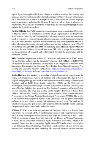 xviii Authors’ Biographies
topics. Ryan has taught multiple workshops on machine learning, data mining, and
language analytics and is considered a leading expert on the psychology of language.
He is the chief data scientist at Receptiviti and is the creator of several language
analysis programs, including the Meaning Extraction Helper. Ryan is also the co-
creator of LIWC2015, one of the most widely used psychological language analysis
tools in the field of text analysis.
Davide Di Fatta is a Ph.D. student in economics and management at the University
of Messina (Italy). He collaborates with the SEAS Department at the Polytechnic
School of the University of Palermo (Italy). His main research fields are, on the one
hand, e-commerce, e-marketing, digital marketing, and social media marketing; on
the other hand, business systems, systems thinking, and social networks. Davide is
editorial assistant for many international journals such as Kybernetes and IJMABS
(in systemic field); IJEMR and IJMS (in marketing field). He is also Junior Member
Manager for the Business System Laboratory (BS Lab), a nonprofit organization
for the promotion of research and collaboration between the universities and the
enterprise systems.
Aldo Gangemi is professor at Paris 13 University, and researcher at CNR, Rome.
He has founded and directed the Semantic Technology Lab (STLab) of ISTC-CNR.
His research focuses on Semantic Technologies as an integration of methods from
Knowledge Engineering, the Semantic Web, Linked Data, Natural Language Pro-
cessing, and Cognitive Science. Publications: https://scholar.google.com/citations?
user=-iVGcoAAAAAJ. Software: http://wit.istc.cnr.it/stlab-tools.
Shalin Hai-Jew has worked on a number of digital humanities projects over the
years, each harnessing a variety of methods and technologies. She has B.A.s in
English and psychology and an M.A. in English from the University of Washington
(Seattle), and an Ed.D. from Seattle University (2005). At the University of
Washington, she received the Hugh Paradise Scholarship; at Seattle University, she
was a Morford Scholar. She worked for The Boeing Company as a Faculty Fellow
for two summers. She lived and worked in the People’s Republic of China from
1988 to 1990 and 1992 to 1994, the latter 2 years with the United Nations Volunteer
Programme of the United Nations Development Programme (UNDP). She works
as an instructional designer at Kansas State University. She has published several
authored texts and edited a number of technology-related texts. She reviews for
a half-dozen academic publishers. Her research interests include online learning,
computational research methods, and social media.
William H. Hsu is an associate professor of Computer Science at Kansas State
University. He received a B.S. in mathematical sciences and computer science and
an M.S. Eng. in computer science from Johns Hopkins University in 1993, and a
Ph.D. in computer science from the University of Illinois at Urbana-Champaign
in 1998. He has conducted research in digital humanities since 1998, where at the
National Center for Supercomputing Applications (NCSA) he was a co-recipient
of an Industrial Grand Challenge Award for visual analytics of text corpora and
unsupervised learning for topic modeling. His research interests include machine
 