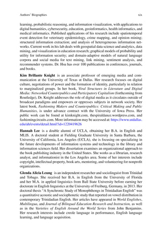 Authors’ Biographies xix
learning, probabilistic reasoning, and information visualization, with applications to
digital humanities, cybersecurity, education, geoinformatics, health informatics, and
medical informatics. Published applications of his research include spatiotemporal
event detection for veterinary epidemiology, crime mapping, and opinion mining;
structured information extraction; and analysis of heterogeneous information net-
works. Current work in his lab deals with geospatial data science and analytics, data
mining, and visualization in education research; graphical models of probability and
utility for information security; and domain-adaptive models of natural language
corpora and social media for text mining, link mining, sentiment analysis, and
recommender systems. Dr. Hsu has over 100 publications in conferences, journals,
and books.
Kim Brillante Knight is an associate professor of emerging media and com-
munication at the University of Texas at Dallas. Her research focuses on digital
culture, negotiations of power and the formation of identity, particularly in relation
to marginalized groups. In her book, Viral Structures in Literature and Digital
Media: Networked Counterpublics and Participatory Capitalism (forthcoming from
Routledge), Dr. Knight addresses the role of digital media as it circulates outside of
broadcast paradigms and empowers or oppresses subjects in network society. Her
latest book, Fashioning Makers and Counterpublics: Critical Making and Public
Humanities, is under advance contract with the University of Iowa Press. Her
public work can be found at kimknight.com, thespiraldance.wordpress.com, and
fashioningcircuits.com. More information may be accessed at: https://www.utdallas.
edu/ah/events/detail.html?id=1220419626
Hannah Lee is a double alumni of UCLA, obtaining her B.A. in English and
MLIS. A doctoral student at Fielding Graduate University in Santa Barbara, the
University of California, Los Angeles (UCLA), she is focusing on specializing in
the future developments of information systems and technology in the library and
information sciences field. Her dissertation examines an organizational approach to
the book publishing industry in the United States. She works as a librarian, research
analyst, and informationist in the Los Angeles area. Some of her interests include
copyright, intellectual property, book arts, mentoring, and volunteering for nonprofit
organizations.
Glenda Alicia Leung is an independent researcher and sociolinguist from Trinidad
and Tobago. She received her B.A. in English from the University of Florida
and her M.A. in applied linguistics from Ball State University before earning her
doctorate in English linguistics at the University of Freiburg, Germany, in 2013. Her
doctoral thesis “A Synchronic Study of Monophthongs in Trinidadian English” was
a quantitative acoustic and sociophonetic study that reported on vowel distribution in
contemporary Trinidadian English. Her articles have appeared in World Englishes,
Multilingua, and Journal of Bilingual Education Research and Instruction, as well
as in the Varieties of English Around the World Series from John Benjamins.
Her research interests include creole language in performance, English language
learning, and language acquisition.
 