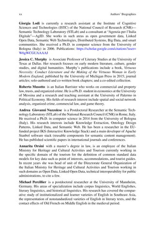 xx Authors’ Biographies
Giorgia Lodi is currently a research assistant at the Institute of Cognitive
Sciences and Technologies (ISTC) of the National Council of Research (CNR)—
Semantic Technology Laboratory (STLab) and a consultant at “Agenzia per l’Italia
Digitale”—AgID. She works in such areas as open government data, Linked
Open Data, Semantic Web Technologies, Distributed Systems, Big Data, and smart
communities. She received a Ph.D. in computer science from the University of
Bologna (Italy) in 2006. Publications: https://scholar.google.com/citations?user=
W6gWCGUAAAAJ
Jessica C. Murphy is Associate Professor of Literary Studies at the University of
Texas at Dallas. Her research focuses on early modern literature, culture, gender
studies, and digital humanities. Murphy’s publications include a book, Virtuous
Necessity: Conduct Literature and the Making of the Virtuous Woman in Early
Modern England, published by the University of Michigan Press in 2015; journal
articles; solo-authored and co-written book chapters; and a co-edited collection.
Roberto Musotto is an Italian Barrister who works on commercial and property
law, trusts, and organized crime. He is a Ph.D. student in economics at the University
of Messina and a research and teaching assistant at the University of Palermo in
Political Economy. His fields of research interest include spatial and social network
analysis, organized crime, commercial law, and game theory.
Andrea Giovanni Nuzzolese is a Postdoctoral Researcher at the Semantic Tech-
nology Laboratory (STLab) of the National Research Council (CNR) in Rome, Italy.
He received a Ph.D. in computer science in 2014 from the University of Bologna
(Italy). His research interests include Knowledge Extraction, Ontology Design
Patterns, Linked Data, and Semantic Web. He has been a researcher in the EU-
funded project IKS (Interactive Knowledge Stack) and a main developer of Apache
Stanbol software stack (reusable components for semantic content management).
He has published scientific papers in international journals and conferences.
Annarita Orsini with a master’s degree in law, is an employee of the Italian
Ministry for Heritage and Cultural Activities and Tourism currently working in
the specific domain of the tourism for the definition of common standard data
models for key data such as point of interests, accommodations, and tourist guides.
In recent years she was head of unit of the Directorate General Organization of
the Italian Ministry for Heritage and Cultural Activities and Tourism working in
such domains as Open Data, Linked Open Data, technical interoperability for public
administrations, to cite a few.
Michael Percillier is a postdoctoral researcher at the University of Mannheim,
Germany. His areas of specialization include corpus linguistics, World Englishes,
literary linguistics, and historical linguistics. His research has covered the compar-
ative study of institutionalized and learner varieties of English in Southeast Asia,
the representation of nonstandardized varieties of English in literary texts, and the
contact effects of Old French on Middle English in the medieval period.
 