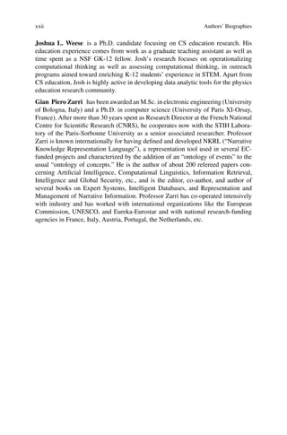 xxii Authors’ Biographies
Joshua L. Weese is a Ph.D. candidate focusing on CS education research. His
education experience comes from work as a graduate teaching assistant as well as
time spent as a NSF GK-12 fellow. Josh’s research focuses on operationalizing
computational thinking as well as assessing computational thinking, in outreach
programs aimed toward enriching K-12 students’ experience in STEM. Apart from
CS education, Josh is highly active in developing data analytic tools for the physics
education research community.
Gian Piero Zarri has been awarded an M.Sc. in electronic engineering (University
of Bologna, Italy) and a Ph.D. in computer science (University of Paris XI-Orsay,
France). After more than 30 years spent as Research Director at the French National
Centre for Scientific Research (CNRS), he cooperates now with the STIH Labora-
tory of the Paris-Sorbonne University as a senior associated researcher. Professor
Zarri is known internationally for having defined and developed NKRL (“Narrative
Knowledge Representation Language”), a representation tool used in several EC-
funded projects and characterized by the addition of an “ontology of events” to the
usual “ontology of concepts.” He is the author of about 200 refereed papers con-
cerning Artificial Intelligence, Computational Linguistics, Information Retrieval,
Intelligence and Global Security, etc., and is the editor, co-author, and author of
several books on Expert Systems, Intelligent Databases, and Representation and
Management of Narrative Information. Professor Zarri has co-operated intensively
with industry and has worked with international organizations like the European
Commission, UNESCO, and Eureka-Eurostar and with national research-funding
agencies in France, Italy, Austria, Portugal, the Netherlands, etc.
 