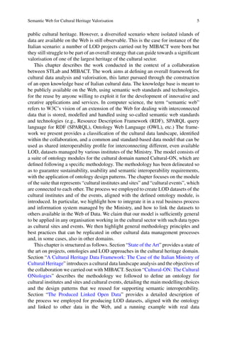 Semantic Web for Cultural Heritage Valorisation 5
public cultural heritage. However, a diversified scenario where isolated islands of
data are available on the Web is still observable. This is the case for instance of the
Italian scenario: a number of LOD projects carried out by MIBACT were born but
they still struggle to be part of an overall strategy that can guide towards a significant
valorisation of one of the largest heritage of the cultural sector.
This chapter describes the work conducted in the context of a collaboration
between STLab and MIBACT. The work aims at defining an overall framework for
cultural data analysis and valorisation, this latter pursued through the construction
of an open knowledge base of Italian cultural data. The knowledge base is meant to
be publicly available on the Web, using semantic web standards and technologies,
for the reuse by anyone willing to exploit it for the development of innovative and
creative applications and services. In computer science, the term “semantic web”
refers to W3C’s vision of an extension of the Web for dealing with interconnected
data that is stored, modelled and handled using so-called semantic web standards
and technologies (e.g., Resource Description Framework (RDF), SPARQL query
language for RDF (SPARQL), Ontology Web Language (OWL), etc.) The frame-
work we present provides a classification of the cultural data landscape, identified
within the collaboration, and a common and standard-based data model that can be
used as shared interoperability profile for interconnecting different, even available
LOD, datasets managed by various institutes of the Ministry. The model consists of
a suite of ontology modules for the cultural domain named Cultural-ON, which are
defined following a specific methodology. The methodology has been delineated so
as to guarantee sustainability, usability and semantic interoperability requirements,
with the application of ontology design patterns. The chapter focuses on the module
of the suite that represents “cultural institutes and sites” and “cultural events”, which
are connected to each other. The process we employed to create LOD datasets of the
cultural institutes and of the events, aligned with the defined ontology module, is
introduced. In particular, we highlight how to integrate it in a real business process
and information system managed by the Ministry, and how to link the datasets to
others available in the Web of Data. We claim that our model is sufficiently general
to be applied in any organisation working in the cultural sector with such data types
as cultural sites and events. We then highlight general methodology principles and
best practices that can be replicated in other cultural data management processes
and, in some cases, also in other domains.
This chapter is structured as follows. Section “State of the Art” provides a state of
the art on projects, ontologies and LOD approaches in the cultural heritage domain.
Section “A Cultural Heritage Data Framework: The Case of the Italian Ministry of
Cultural Heritage” introduces a cultural data landscape analysis and the objectives of
the collaboration we carried out with MIBACT. Section “Cultural-ON: The Cultural
ONtologies” describes the methodology we followed to define an ontology for
cultural institutes and sites and cultural events, detailing the main modelling choices
and the design patterns that we reused for supporting semantic interoperability.
Section “The Produced Linked Open Data” provides a detailed description of
the process we employed for producing LOD datasets, aligned with the ontology
and linked to other data in the Web, and a running example with real data
 