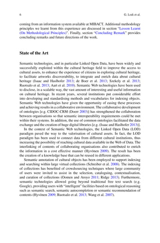 6 G. Lodi et al.
coming from an information system available at MIBACT. Additional methodology
principles we learnt from this experience are discussed in section “Lesson Learnt
(On Methodological Principles)”. Finally, section “Concluding Remark” provides
concluding remarks and future directions of the work.
State of the Art
Semantic technologies, and in particular Linked Open Data, have been widely and
successfully exploited within the cultural heritage field to improve the access to
cultural assets, to enhance the experience of citizens in exploring cultural heritage,
to facilitate artworks discoverability, to integrate and enrich data about cultural
heritage (Isaac and Haslhofer 2013; de Boer et al. 2013; Szekely et al. 2013;
Ruotsalo et al. 2013; Aart et al. 2010). Semantic Web technologies have been used
to disclose, in a scalable way, the vast amount of interesting and useful information
on cultural heritage. In recent years, several institutions put considerable effort
into developing and standardising methods and vocabularies for indexing objects.
Semantic Web technologies have given the opportunity of easing these processes
and achieving results in a collaborative environment. The collaborative development
of ontologies [e.g. CIDOC-CRM (Doerr 2003)] has strengthened the collaboration
between organisations so that semantic interoperability requirements could be met
within their systems. In addition, the use of common ontologies facilitated the data
exchange and the creation of huge digital libraries [e.g. (Isaac and Haslhofer 2013)].
In the context of Semantic Web technologies, the Linked Open Data (LOD)
paradigm paved the way to the valorisation of cultural assets. In fact, the LOD
paradigm has been used to connect data from different cultural institutions, thus
increasing the possibility of reaching cultural data available in the Web of Data. The
interlinking of contents of collaborating organisations also contributed to enrich
the information in a cost effective manner (Hyvönen 2009). The result has been
the creation of a knowledge base that can be reused in different applications.
Semantic annotation of cultural objects has been employed to support indexing
and searching within large virtual collections (Schreiber et al. 2008). The indexing
of collections has benefited of crowdsourcing techniques where large community
of users were invited to assist in the selection, cataloguing, contextualisation,
and curation of collections (Oomen and Aroyo 2011; Ridge 2013). Furthermore,
semantic technologies allowed going beyond traditional free text search (e.g.
Google), providing users with “intelligent” facilities based on ontological reasoning
such as semantic search, semantic autocompletion or semantic recommendation of
contents (Hyvönen 2009; Ruotsalo et al. 2013; Wang et al. 2007).
 