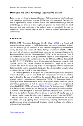 Semantic Web for Cultural Heritage Valorisation 7
Ontologies and Other Knowledge Organisation Systems
In the context of cultural heritage and Semantic Web technologies a lot of ontologies
and knowledge organisation systems (KOS) have been developed. We describe
here a representative sample of them, which have influenced the design and the
methodology we propose in this chapter. In general, we noticed that the most
important and used ontologies of the cultural sector are principally focused on
modelling cultural heritage objects; that is, movable objects hosted/located in
cultural sites.
CIDOC-CRM
CIDOC-CRM (Conceptual Reference Model)1
(Doerr 2003) is a formal and
standard ontology intended to enable information integration for cultural heritage
data. Its shared usage can contribute to meet semantic interoperability requirements
among heterogeneous sources of cultural heritage information. CIDOC-CRM is
the result of a long-term interdisciplinary work and an agreement between the
International Committee for Documentation (CIDOC) of the International Council
of Museums (ICOM) and a non-governmental organism. Since September 2006
it has been considered for standardisation by the ISO standard body that defined
the ISO 21127. CIDOC-CRM has a rich taxonomy of classes and properties that
describe Space-Time, Events, Material and Immaterial Things for the cultural
domain. This makes the model very useful for building query services (queries can
be formulated at various granularities) and eases the extension of the model to other
domains, reducing the risk of over-generalisation.
The ontology proposed in this paper has points of convergence and divergence
with CIDOC-CRM. On the one hand, the convergences between the models
can be found in the way of modelling the material things (such as places and
physical objects), collections and catalogues (in CIDOC, E31 Document). Both the
ontologies model information about places, such as place names, addresses, spatial
coordinates, geometries. In fact, the classes representing places in our proposal
aligned to CIDOC-CRM’s (cf. section “Methodology”). Since the intent of CIDOC
is to document objects collected and displayed by museums and related institutions,
it provides a finer description of individual items and collections than Cultural-ON.
However, the Cultural Heritage Objects defined in Cultural-ON can be used as a
hook to vocabularies more focusing on the description of artworks (such as CIDOC).
On the other hand, CIDOC lacks of a finer conceptualisation of the access
to cultural sites (e.g. opening hours specifications, ticketing information, access
conditions) and about organisational structures behind a cultural site, which is
addressed by Cultural-ON.
1
http://cidoc-crm.org/.
 