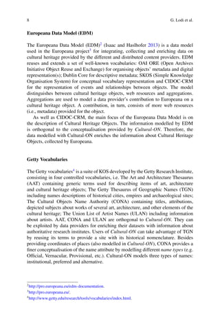 8 G. Lodi et al.
Europeana Data Model (EDM)
The Europeana Data Model (EDM)2
(Isaac and Haslhofer 2013) is a data model
used in the Europeana project3
for integrating, collecting and enriching data on
cultural heritage provided by the different and distributed content providers. EDM
reuses and extends a set of well-known vocabularies: OAI ORE (Open Archives
Initiative Object Reuse and Exchange) for organising objects’ metadata and digital
representation(s); Dublin Core for descriptive metadata; SKOS (Simple Knowledge
Organisation System) for conceptual vocabulary representation and CIDOC-CRM
for the representation of events and relationships between objects. The model
distinguishes between cultural heritage objects, web resources and aggregations.
Aggregations are used to model a data provider’s contribution to Europeana on a
cultural heritage object. A contribution, in turn, consists of more web resources
(i.e., metadata) provided for the object.
As well as CIDOC-CRM, the main focus of the Europeana Data Model is on
the description of Cultural Heritage Objects. The information modelled by EDM
is orthogonal to the conceptualisation provided by Cultural-ON. Therefore, the
data modelled with Cultural-ON enriches the information about Cultural Heritage
Objects, collected by Europeana.
Getty Vocabularies
The Getty vocabularies4
is a suite of KOS developed by the Getty Research Institute,
consisting in four controlled vocabularies, i.e. The Art and Architecture Thesaurus
(AAT) containing generic terms used for describing items of art, architecture
and cultural heritage objects; The Getty Thesaurus of Geographic Names (TGN)
including names descriptions of historical cities, empires and archaeological sites;
The Cultural Objects Name Authority (CONA) containing titles, attributions,
depicted subjects about works of several art, architecture, and other elements of the
cultural heritage; The Union List of Artist Names (ULAN) including information
about artists. AAT, CONA and ULAN are orthogonal to Cultural-ON. They can
be exploited by data providers for enriching their datasets with information about
authoritative research institutes. Users of Cultural-ON can take advantage of TGN
by reusing its terms to provide a site with its historical nomenclature. Besides
providing coordinates of places (also modelled in Cultural-ON), CONA provides a
finer conceptualisation of the name attribute by modelling different name types (e.g.
Official, Vernacular, Provisional, etc.). Cultural-ON models three types of names:
institutional, preferred and alternative.
2
http://pro.europeana.eu/edm-documentation.
3
http://pro.europeana.eu/.
4
http://www.getty.edu/research/tools/vocabularies/index.html.
 