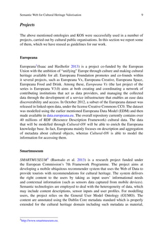 Semantic Web for Cultural Heritage Valorisation 9
Projects
The above mentioned ontologies and KOS were successfully used in a number of
projects, carried out by cultural public organisations. In this section we report some
of them, which we have reused as guidelines for our work.
Europeana
Europeana3
(Isaac and Haslhofer 2013) is a project co-funded by the European
Union with the ambition of “unifying” Europe through culture and making cultural
heritage available for all. Europeana Foundation promotes and co-founds within
it several projects, such as Europeana Vx, Europeana Creative, Europeana Space,
Europeana Food and Drink. Among these, Europeana Vx (the last project of the
series is Europeana V3.0) aims at both creating and coordinating a network of
contributing institutions that act as data providers, and managing the collected
data through the development of a service infrastructure that enables an ease data
discoverability and access. In October 2012, a subset of the Europeana dataset was
released in linked open data, under the license Creative Commons CC0. The dataset
was modelled using the earlier mentioned Europeana Data Model (EDM) and then
made available in data.europeana.eu. The overall repository currently contains over
40 millions of RDF (Resource Description Framework) cultural data. The data
that will be modelled through Cultural-ON will be able to enrich the Europeana
knowledge base. In fact, Europeana mainly focuses on description and aggregation
of metadata about cultural objects, whereas Cultural-ON is able to model the
information for accessing them.
Smartmuseum
SMARTMUSEUM5
(Ruotsalo et al. 2013) is a research project funded under
the European Commission’s 7th Framework Programme. The project aims at
developing a mobile ubiquitous recommender system that uses the Web of Data to
provide tourists with recommendations for cultural heritage. The system delivers
the right content to the users by taking as input users’ informational needs
and contextual information (such as sensors data captured from mobile devices).
Semantic technologies are employed to deal with the heterogeneity of data, which
may include content descriptions, sensor inputs and user profiles. For modelling
users, the project relies on the General User Model Ontology (GUMO). The
content are annotated using the Dublin Core metadata standard which is properly
extended for the cultural heritage domain including such metadata as material,
5
http://www.smartmuseum.eu.
 