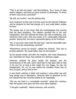 That is all well and good, said Bommeldoos, but I know at least
twelve religions, and twice as many systems of philosophy. To which
of them must we be converted?
Be still, you heretic, was the parting shot.
Such treatment as that was a bit too much for the learned Professor,
and he declared he had had enough of it, and could better employ
his time.
The society was of one mind—that the manifestations this evening
had not been propitious. The medium ascribed this to her own
indisposition. She had suffered the entire day with a headache, and,
moreover, there were—she was certain of it—unfavorable influences
present. Saying this, she cast a reproachful glance at the Professor.
Oh, it was much more lively the last time, said the Honorable Lady.
Was it not truly extraordinary, General?
Phenomena cannot be forced, replied the General. One has to
practise patience. We would better stop, for the present.
So the session ended, and after the medium, with many obsequious
airs, had taken her leave, they partook of a delicious supper.
Johannes retained his place beside the hostess, and the
remembrance of the soft, warm hand that he had been able to hold
in his own for so long a time made him very happy. He was not
disappointed. Oh, no, he was elated—his excellent friend was so
nice, so good, and so kind to him.
A new Dutch waitress in black and wearing a snow-white cap with
long strings was in attendance. Johannes paid no attention to her,
but noticed that Van Lieverlee looked at her repeatedly.
Did you not think it a remarkable evening? asked the countess,
after the guests were gone and they were alone together.
I thought it splendid, replied Johannes, with sincerity.
 