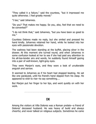 They called it a failure, said the countess, but it impressed me
quite otherwise. I feel greatly moved.
I too, said Johannes.
Do you? That makes me happy. So you, also, feel that we need to
be converted?
I do not think that, said Johannes, but you have been so good to
me.
Countess Dolores made no reply, but she smiled and pressed his
hand kindly. Johannes retained her hand, while he looked into her
eyes with passionate devotion.
The waitress had been standing at the buffet, placing silver in the
drawer. At this moment she turned round, and when Johannes in
some confusion looked at her to see if she had paid any attention to
his all-too-tender airs and words, he suddenly found himself gazing
into a pair of well-known, light-grey eyes.
They were Marjon's eyes, and they wore a look of unutterable
anguish and sorrow.
It seemed to Johannes as if his heart had stopped beating. He sat
like one paralyzed, until his friend's hand slipped from his clasp. He
appeared to wish to rise—to say something....
But Marjon put her finger to her lips, and went quietly on with her
work.
IX
Among the visitors at Villa Dolores was a Roman prelate—a friend of
Dolores' deceased husband. He was heavy of build and always
cheerful, and never talked on religious subjects. Sometimes he came
 