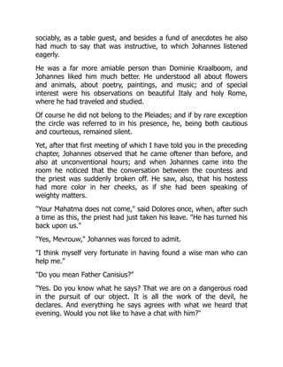 sociably, as a table guest, and besides a fund of anecdotes he also
had much to say that was instructive, to which Johannes listened
eagerly.
He was a far more amiable person than Dominie Kraalboom, and
Johannes liked him much better. He understood all about flowers
and animals, about poetry, paintings, and music; and of special
interest were his observations on beautiful Italy and holy Rome,
where he had traveled and studied.
Of course he did not belong to the Pleiades; and if by rare exception
the circle was referred to in his presence, he, being both cautious
and courteous, remained silent.
Yet, after that first meeting of which I have told you in the preceding
chapter, Johannes observed that he came oftener than before, and
also at unconventional hours; and when Johannes came into the
room he noticed that the conversation between the countess and
the priest was suddenly broken off. He saw, also, that his hostess
had more color in her cheeks, as if she had been speaking of
weighty matters.
Your Mahatma does not come, said Dolores once, when, after such
a time as this, the priest had just taken his leave. He has turned his
back upon us.
Yes, Mevrouw, Johannes was forced to admit.
I think myself very fortunate in having found a wise man who can
help me.
Do you mean Father Canisius?
Yes. Do you know what he says? That we are on a dangerous road
in the pursuit of our object. It is all the work of the devil, he
declares. And everything he says agrees with what we heard that
evening. Would you not like to have a chat with him?
 