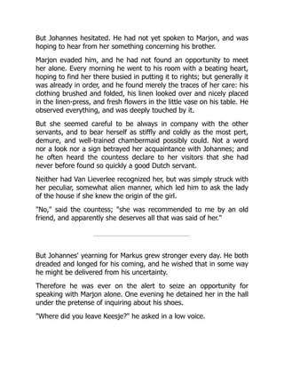 But Johannes hesitated. He had not yet spoken to Marjon, and was
hoping to hear from her something concerning his brother.
Marjon evaded him, and he had not found an opportunity to meet
her alone. Every morning he went to his room with a beating heart,
hoping to find her there busied in putting it to rights; but generally it
was already in order, and he found merely the traces of her care: his
clothing brushed and folded, his linen looked over and nicely placed
in the linen-press, and fresh flowers in the little vase on his table. He
observed everything, and was deeply touched by it.
But she seemed careful to be always in company with the other
servants, and to bear herself as stiffly and coldly as the most pert,
demure, and well-trained chambermaid possibly could. Not a word
nor a look nor a sign betrayed her acquaintance with Johannes; and
he often heard the countess declare to her visitors that she had
never before found so quickly a good Dutch servant.
Neither had Van Lieverlee recognized her, but was simply struck with
her peculiar, somewhat alien manner, which led him to ask the lady
of the house if she knew the origin of the girl.
No, said the countess; she was recommended to me by an old
friend, and apparently she deserves all that was said of her.
But Johannes' yearning for Markus grew stronger every day. He both
dreaded and longed for his coming, and he wished that in some way
he might be delivered from his uncertainty.
Therefore he was ever on the alert to seize an opportunity for
speaking with Marjon alone. One evening he detained her in the hall
under the pretense of inquiring about his shoes.
Where did you leave Keesje? he asked in a low voice.
 