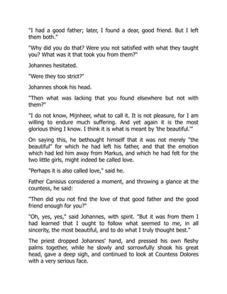 I had a good father; later, I found a dear, good friend. But I left
them both.
Why did you do that? Were you not satisfied with what they taught
you? What was it that took you from them?
Johannes hesitated.
Were they too strict?
Johannes shook his head.
Then what was lacking that you found elsewhere but not with
them?
I do not know, Mijnheer, what to call it. It is not pleasure, for I am
willing to endure much suffering. And yet again it is the most
glorious thing I know. I think it is what is meant by 'the beautiful.'
On saying this, he bethought himself that it was not merely the
beautiful for which he had left his father, and that the emotion
which had led him away from Markus, and which he had felt for the
two little girls, might indeed be called love.
Perhaps it is also called love, said he.
Father Canisius considered a moment, and throwing a glance at the
countess, he said:
Then did you not find the love of that good father and the good
friend enough for you?
Oh, yes, yes, said Johannes, with spirit. But it was from them I
had learned that I ought to follow what seemed to me, in all
sincerity, the most beautiful, and to do what I truly thought best.
The priest dropped Johannes' hand, and pressed his own fleshy
palms together, while he slowly and sorrowfully shook his great
head, gave a deep sigh, and continued to look at Countess Dolores
with a very serious face.
 