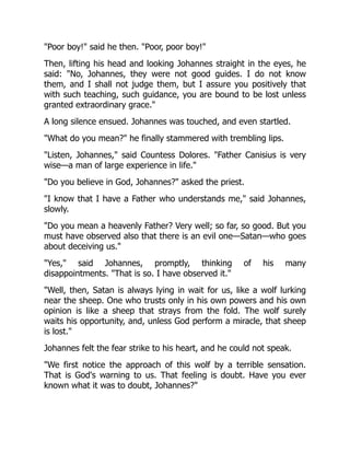 Poor boy! said he then. Poor, poor boy!
Then, lifting his head and looking Johannes straight in the eyes, he
said: No, Johannes, they were not good guides. I do not know
them, and I shall not judge them, but I assure you positively that
with such teaching, such guidance, you are bound to be lost unless
granted extraordinary grace.
A long silence ensued. Johannes was touched, and even startled.
What do you mean? he finally stammered with trembling lips.
Listen, Johannes, said Countess Dolores. Father Canisius is very
wise—a man of large experience in life.
Do you believe in God, Johannes? asked the priest.
I know that I have a Father who understands me, said Johannes,
slowly.
Do you mean a heavenly Father? Very well; so far, so good. But you
must have observed also that there is an evil one—Satan—who goes
about deceiving us.
Yes, said Johannes, promptly, thinking of his many
disappointments. That is so. I have observed it.
Well, then, Satan is always lying in wait for us, like a wolf lurking
near the sheep. One who trusts only in his own powers and his own
opinion is like a sheep that strays from the fold. The wolf surely
waits his opportunity, and, unless God perform a miracle, that sheep
is lost.
Johannes felt the fear strike to his heart, and he could not speak.
We first notice the approach of this wolf by a terrible sensation.
That is God's warning to us. That feeling is doubt. Have you ever
known what it was to doubt, Johannes?
 