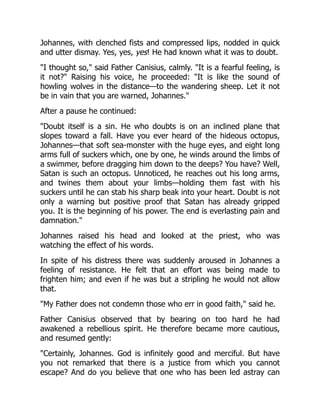 Johannes, with clenched fists and compressed lips, nodded in quick
and utter dismay. Yes, yes, yes! He had known what it was to doubt.
I thought so, said Father Canisius, calmly. It is a fearful feeling, is
it not? Raising his voice, he proceeded: It is like the sound of
howling wolves in the distance—to the wandering sheep. Let it not
be in vain that you are warned, Johannes.
After a pause he continued:
Doubt itself is a sin. He who doubts is on an inclined plane that
slopes toward a fall. Have you ever heard of the hideous octopus,
Johannes—that soft sea-monster with the huge eyes, and eight long
arms full of suckers which, one by one, he winds around the limbs of
a swimmer, before dragging him down to the deeps? You have? Well,
Satan is such an octopus. Unnoticed, he reaches out his long arms,
and twines them about your limbs—holding them fast with his
suckers until he can stab his sharp beak into your heart. Doubt is not
only a warning but positive proof that Satan has already gripped
you. It is the beginning of his power. The end is everlasting pain and
damnation.
Johannes raised his head and looked at the priest, who was
watching the effect of his words.
In spite of his distress there was suddenly aroused in Johannes a
feeling of resistance. He felt that an effort was being made to
frighten him; and even if he was but a stripling he would not allow
that.
My Father does not condemn those who err in good faith, said he.
Father Canisius observed that by bearing on too hard he had
awakened a rebellious spirit. He therefore became more cautious,
and resumed gently:
Certainly, Johannes. God is infinitely good and merciful. But have
you not remarked that there is a justice from which you cannot
escape? And do you believe that one who has been led astray can
 