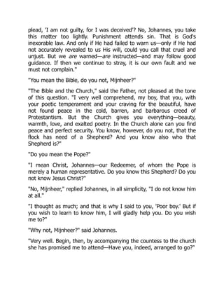 plead, 'I am not guilty, for I was deceived'? No, Johannes, you take
this matter too lightly. Punishment attends sin. That is God's
inexorable law. And only if He had failed to warn us—only if He had
not accurately revealed to us His will, could you call that cruel and
unjust. But we are warned—are instructed—and may follow good
guidance. If then we continue to stray, it is our own fault and we
must not complain.
You mean the Bible, do you not, Mijnheer?
The Bible and the Church, said the Father, not pleased at the tone
of this question. I very well comprehend, my boy, that you, with
your poetic temperament and your craving for the beautiful, have
not found peace in the cold, barren, and barbarous creed of
Protestantism. But the Church gives you everything—beauty,
warmth, love, and exalted poetry. In the Church alone can you find
peace and perfect security. You know, however, do you not, that the
flock has need of a Shepherd? And you know also who that
Shepherd is?
Do you mean the Pope?
I mean Christ, Johannes—our Redeemer, of whom the Pope is
merely a human representative. Do you know this Shepherd? Do you
not know Jesus Christ?
No, Mijnheer, replied Johannes, in all simplicity, I do not know him
at all.
I thought as much; and that is why I said to you, 'Poor boy.' But if
you wish to learn to know him, I will gladly help you. Do you wish
me to?
Why not, Mijnheer? said Johannes.
Very well. Begin, then, by accompanying the countess to the church
she has promised me to attend—Have you, indeed, arranged to go?
 