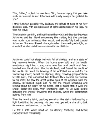 Yes, Father, replied the countess. Oh, I am so happy that you take
such an interest in us! Johannes will surely always be grateful to
you.
Father Canisius pressed very cordially the hands of both of his new
disciples, and, with an expression of calm satisfaction on his face, he
took his leave.
The children came in, and nothing further was said that day between
Johannes and his friend concerning the matter; but the countess
was much more animated than usual, and wonderfully kind toward
Johannes. She even kissed him again when they said good-night, as
once before she had done —when with her children.
Johannes could not sleep. He was full of anxiety, and in a state of
high nervous tension. When the house grew still, and the lonely,
mysterious night had come, came also fear and doubt and faint-
heartedness. He doubted that he doubted, and feared the doubt of
the doubt. He heard the howling of the wolf that lay in wait for the
wandering sheep; he felt the slippery, slimy, crawling grasp of those
terrible arms, that unnoticed, had fastened their suckers everywhere
to his limbs; he saw the great yellow eyes of the octopus, with the
narrow, slit-shaped pupil; and he felt the mouth searching and
feeling about his body for his heart, that it might stab it with the
sharp, parrot-like beak. With chattering teeth he lay wide awake
between the sheets—shivering and shaking, while the perspiration
poured from him.
Then he heard a faint, creaking sound on the stairs, followed by a
light footfall at the doorway. His door was opened, and a slim, dark
form came cautiously up to the bed.
He felt a soft, warm hand on his clammy forehead, and heard
Marjon's voice whispering:
 