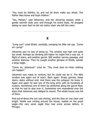 You must be faithful, Jo, and not let them make you afraid. The
Father likes brave and loyal children.
Yes, Marjon, said Johannes; and the shivering ceased, while a
gentle warmth stole over and through his entire body. He dropped
asleep so soon that he did not notice when she left the room.
X
Jump out! cried Wistik, excitedly, swinging his little red cap. Come
on—jump!
Johannes saw no way of doing so. The window was high and quite
too small. Perhaps by climbing still higher he might find a way out. A
flight of stairs, and another garret. Still another narrow passage, and
another stairway. Then he caught another glimpse of Wistik, astride
a large eagle.
Come on, Johannes! cried he. You must dare to—then nothing
can happen.
Johannes was ready to venture, but he could not do it. The little
window was again out of reach. Back again. Empty garrets, steep
stairs—stairs without end. And there was the octopus! He knew it.
Again and again he saw one of the long arms with its hundreds of
suckers. Sometimes one of them lay stretched along the garret floor,
so that he had to step over it. Sometimes one meandered over the
stairs that Johannes was obliged to mount. The whole house was full
of them.
And out-of-doors the sun was shining, and the blue air was clear and
bright. Wistik was circling around the house, seated on the great
eagle—the very same eagle they had come across before, in
Phrygia.
 
