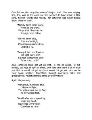 Out-of-doors also rang the voice of Marjon. Hark! She was singing.
She, too, was in the open air. She seemed to have made a little
song, herself—words and melody—for Johannes had never before
heard either of them.
Nightly there come to me,
White as the snow,
Wings that I know to be
Strange, here below.
Up into ether blue,
Pure and so high,
Mounting on pinions true,
Singing, I fly.
Sea-gull like then I soar—
Not light more swift—
So near to Heaven's door
To rock and drift!
Alas! Johannes could not yet do that. He had no wings. He did,
indeed, see rays of light at times, and here and there a bit of blue
sky. But he could not get to it—he could not get out! And on he
went again—upstairs, downstairs, through doorways, halls, and
great garrets. And the terrible arms lay everywhere.
Again Marjon sang:
Marvelous, matchless blue
I cleave in flight.
The spheres are not so fleet
As my winged feet.
World after world speed by
Under my hand,
New ones I ever espy,
Countless as sand.
 