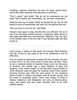 revealing a spacious deep-blue sky—then his anger calmed down,
and he felt rather ashamed of having been so vehement.
That is good! said Wistik. But do not be unmannerly—do not
scold. That is hateful. But nevertheless, act, and learn compassion.
Johannes was now no longer afraid; he shouted for joy. Yes, he was
bathed in tears of thankfulness and relief. Oh, the glorious blue sky!
Now you know it, once for all, said Wistik.
Marjon's voice again in song. But this time very different—the air of
one of her old songs merely hummed: a customary calling sound—a
soft suppressed little tune. And thereupon followed a tap, tap, tap,
at his chamber door, to tell him that it was half-past eight and time
to get up.
Fresh energy, a feeling of high spirits and courage, filled Johannes
that day. At last he was going to act—to do something to end his
difficulties.
First, he sought an opportunity to speak with Van Lieverlee. He went
to brave him in his own rooms where he had never yet been. There
he saw a confused medley of dissimilar things: some rare old pieces
of furniture, and oriental rugs; a large collection of pipes and
weapons; a few modern books; on the wall some picture-studies of
which Johannes could not glean the meaning; some French posters
picturing frivolous girls. With the same glance he saw mediæval
prints of saints in ecstasy, and plaster casts of wanton women, and
the heads of emaciated monks. There were images of Christ in
hideous nakedness, and lithographs and casts so blood-curdling,
crazy, and bizarre that they made Johannes think of his most
frightful dreams.
 