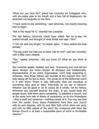 What are you here for? asked Van Lieverlee tot Endegeest who,
with an empty pipe in his mouth and a face full of displeasure, lay
stretched out languidly on the floor.
I have come to ask something, said Johannes, not exactly knowing
how to begin.
Not in the mood for it, drawled Van Lieverlee.
The day before, Johannes would have wilted. Not so to-day. He
seated himself, and thought of what Wistik had said—Act!
I will not wait any longer, he began again. I have waited too long
already.
The big priest has had you in hand, has he not? said Van Lieverlee,
with a little more interest.
Yes, replied Johannes; did you know it? What do you think of
him?
Van Lieverlee gaped, nodded, and said: A knowing one! Just let him
alone. Biceps! you know—biceps! All physique and intellectuality.
Representative of his entire organization. Can't help respecting it,
Johannes. How those fellows can thunder at the masses! One can't
help taking off his hat to them. The whole lot of the Reformed aren't
in it with them! Theirs is only half-work; they are irresolute in
everything they give or take; krita-krita, as we say in Sanscrit.
Whether you do good or do ill, aways do it wholly, not by halves;
otherwise you yourself become the dupe. If you would keep the
people down, hold them down completely. To establish a church, and
at the same time talk of liberty of conscience, as do the Protestants
—that is stuff and nonsense —nothing comes of it. You may see that
from the results. Every dozen Protestants have their own church
with its own dogmas, with its own little faith which alone can save,
and with its little coterie of the elect! No, compared with them the
Roman Church is at least a respectable piece of work—a formidable
concern.
 