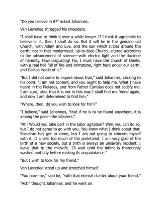 Do you believe in it? asked Johannes.
Van Lieverlee shrugged his shoulders.
I shall have to think it over a while longer. If I think it agreeable to
believe in it, then I shall do so. But it will be in the genuine old
Church, with Adam and Eve, and the sun which circles around the
earth; not in that modernized, up-to-date Church, altered according
to the advancement of science—with electric light and the doctrine
of heredity. How disgusting! No, I must have the church of Dante,
with a real hell full of fire and brimstone, right here under our earth,
and Galileo inside of it.
But I did not come to inquire about that, said Johannes, sticking to
his point. I am not content, and you ought to help me. What I have
heard in the Pleiades, and from Father Canisius does not satisfy me.
I am sure, also, that it is not in this way I shall find my friend again;
and now I am determined to find him.
Where, then, do you wish to look for him?
I believe, said Johannes, that if he is to be found anywhere, it is
among the poor—the laborers.
Ah! Would you take part in the labor agitation? Well, you can do so,
but I do not agree to go with you. You know what I think about that.
Socialism has got to come, but I am not going to concern myself
with it. It smells too much of the proletariat. I am very glad of the
birth of a new society, but a birth is always an unsavory incident. I
leave that to the midwife. I'll wait until the infant is thoroughly
washed and tidy before making its acquaintance.
But I wish to look for my friend.
Van Lieverlee stood up and stretched himself.
You bore me, said he, with that eternal chatter about your friend.
Act! thought Johannes, and he went on:
 