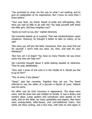 You promised to show me the way to what I am seeking, and to
give an explanation of my experiences. But I know no more than I
knew before.
Your own fault, my friend. Result of pride and self-seeking. Why
have you had so little to do with me? You kept yourself with those
two little girls. Did they enlighten you?
Quite as much as you did, replied Johannes.
Van Lieverlee looked up in surprise. That was insubordination—open
resistance. However, he thought it better to take no notice, so he
said:
But since you will join the labor movement, then you must find out
for yourself. I won't hold you back. Go, then, and look for your
Mahatma!
But how am I to begin? You have so many friends—do you know
some one who can help me?
Van Lieverlee thought about it while looking steadily at Johannes.
Then he said, deliberately:
Very well. I know of one who is in the middle of it. Would you like
to go to him?
Yes, at once, if you please.
Good, said Van Lieverlee. Together they set out. The friend
referred to was the editor of a journal—a Doctor of Laws. Felbeck
was his name.
His office was far from luxurious in appearance. The steps were
worn, and the door-mat was trodden to shreds. It was a dreary and
sombre place. Large posters and caricatures were pasted on the
walls, and on the table, lay many pamphlets and papers. Also there
were writing-desks, letter-boxes, and rush-bottomed chairs. Two
clerks sat there writing, and a few men, with hats on and cigars in
 