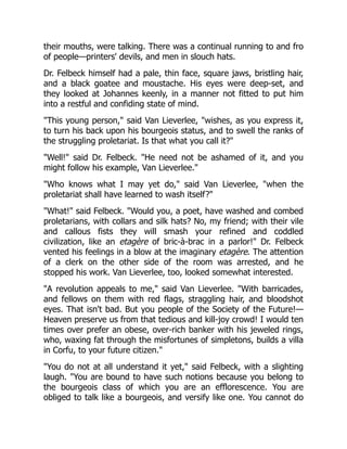 their mouths, were talking. There was a continual running to and fro
of people—printers' devils, and men in slouch hats.
Dr. Felbeck himself had a pale, thin face, square jaws, bristling hair,
and a black goatee and moustache. His eyes were deep-set, and
they looked at Johannes keenly, in a manner not fitted to put him
into a restful and confiding state of mind.
This young person, said Van Lieverlee, wishes, as you express it,
to turn his back upon his bourgeois status, and to swell the ranks of
the struggling proletariat. Is that what you call it?
Well! said Dr. Felbeck. He need not be ashamed of it, and you
might follow his example, Van Lieverlee.
Who knows what I may yet do, said Van Lieverlee, when the
proletariat shall have learned to wash itself?
What! said Felbeck. Would you, a poet, have washed and combed
proletarians, with collars and silk hats? No, my friend; with their vile
and callous fists they will smash your refined and coddled
civilization, like an etagère of bric-à-brac in a parlor! Dr. Felbeck
vented his feelings in a blow at the imaginary etagère. The attention
of a clerk on the other side of the room was arrested, and he
stopped his work. Van Lieverlee, too, looked somewhat interested.
A revolution appeals to me, said Van Lieverlee. With barricades,
and fellows on them with red flags, straggling hair, and bloodshot
eyes. That isn't bad. But you people of the Society of the Future!—
Heaven preserve us from that tedious and kill-joy crowd! I would ten
times over prefer an obese, over-rich banker with his jeweled rings,
who, waxing fat through the misfortunes of simpletons, builds a villa
in Corfu, to your future citizen.
You do not at all understand it yet, said Felbeck, with a slighting
laugh. You are bound to have such notions because you belong to
the bourgeois class of which you are an efflorescence. You are
obliged to talk like a bourgeois, and versify like one. You cannot do
 