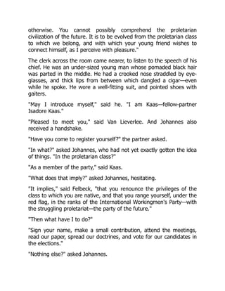 otherwise. You cannot possibly comprehend the proletarian
civilization of the future. It is to be evolved from the proletarian class
to which we belong, and with which your young friend wishes to
connect himself, as I perceive with pleasure.
The clerk across the room came nearer, to listen to the speech of his
chief. He was an under-sized young man whose pomaded black hair
was parted in the middle. He had a crooked nose straddled by eye-
glasses, and thick lips from between which dangled a cigar—even
while he spoke. He wore a well-fitting suit, and pointed shoes with
gaiters.
May I introduce myself, said he. I am Kaas—fellow-partner
Isadore Kaas.
Pleased to meet you, said Van Lieverlee. And Johannes also
received a handshake.
Have you come to register yourself? the partner asked.
In what? asked Johannes, who had not yet exactly gotten the idea
of things. In the proletarian class?
As a member of the party, said Kaas.
What does that imply? asked Johannes, hesitating.
It implies, said Felbeck, that you renounce the privileges of the
class to which you are native, and that you range yourself, under the
red flag, in the ranks of the International Workingmen's Party—with
the struggling proletariat—the party of the future.
Then what have I to do?
Sign your name, make a small contribution, attend the meetings,
read our paper, spread our doctrines, and vote for our candidates in
the elections.
Nothing else? asked Johannes.
 