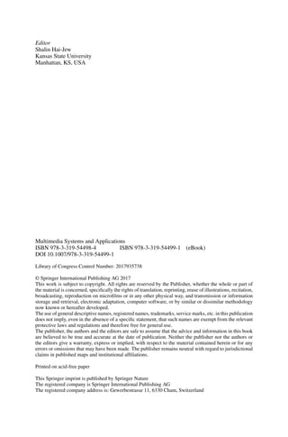 Editor
Shalin Hai-Jew
Kansas State University
Manhattan, KS, USA
Multimedia Systems and Applications
ISBN 978-3-319-54498-4 ISBN 978-3-319-54499-1 (eBook)
DOI 10.1007/978-3-319-54499-1
Library of Congress Control Number: 2017935738
© Springer International Publishing AG 2017
This work is subject to copyright. All rights are reserved by the Publisher, whether the whole or part of
the material is concerned, specifically the rights of translation, reprinting, reuse of illustrations, recitation,
broadcasting, reproduction on microfilms or in any other physical way, and transmission or information
storage and retrieval, electronic adaptation, computer software, or by similar or dissimilar methodology
now known or hereafter developed.
The use of general descriptive names, registered names, trademarks, service marks, etc. in this publication
does not imply, even in the absence of a specific statement, that such names are exempt from the relevant
protective laws and regulations and therefore free for general use.
The publisher, the authors and the editors are safe to assume that the advice and information in this book
are believed to be true and accurate at the date of publication. Neither the publisher nor the authors or
the editors give a warranty, express or implied, with respect to the material contained herein or for any
errors or omissions that may have been made. The publisher remains neutral with regard to jurisdictional
claims in published maps and institutional affiliations.
Printed on acid-free paper
This Springer imprint is published by Springer Nature
The registered company is Springer International Publishing AG
The registered company address is: Gewerbestrasse 11, 6330 Cham, Switzerland
 