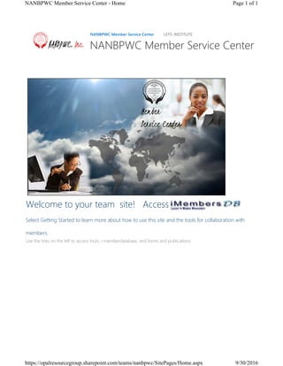 Welcome to your team  site! Access
Select Getting Started to learn more about how to use this site and the tools for collaboration with
members.
Use the links on the left to access tools, i-memberdatabase, and forms and publications.  
NANBPWC Member Service Center LETS: INSTITUTE
NANBPWC Member Service Center
Page 1 of 1NANBPWC Member Service Center - Home
9/30/2016https://opalresourcegroup.sharepoint.com/teams/nanbpwc/SitePages/Home.aspx
 