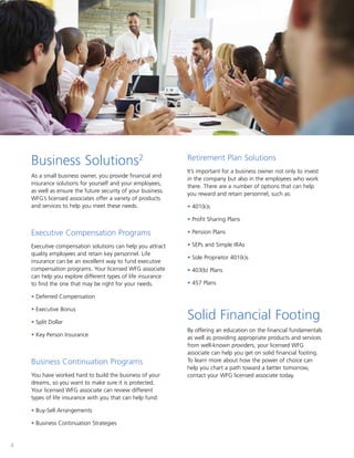 4
Business Solutions2
As a small business owner, you provide financial and
insurance solutions for yourself and your employees,
as well as ensure the future security of your business.
WFG’s licensed associates offer a variety of products
and services to help you meet these needs.
Executive Compensation Programs
Executive compensation solutions can help you attract
quality employees and retain key personnel. Life
insurance can be an excellent way to fund executive
compensation programs. Your licensed WFG associate
can help you explore different types of life insurance
to find the one that may be right for your needs.
• Deferred Compensation
• Executive Bonus
• Split Dollar
• Key Person Insurance
Business Continuation Programs
You have worked hard to build the business of your
dreams, so you want to make sure it is protected.
Your licensed WFG associate can review different
types of life insurance with you that can help fund:
• Buy-Sell Arrangements
• Business Continuation Strategies
Retirement Plan Solutions
It’s important for a business owner not only to invest
in the company but also in the employees who work
there. There are a number of options that can help
you reward and retain personnel, such as:
• 401(k)s
• Profit Sharing Plans
• Pension Plans
• SEPs and Simple IRAs
• Sole Proprietor 401(k)s
• 403(b) Plans
• 457 Plans
Solid Financial Footing
By offering an education on the financial fundamentals
as well as providing appropriate products and services
from well-known providers, your licensed WFG
associate can help you get on solid financial footing.
To learn more about how the power of choice can
help you chart a path toward a better tomorrow,
contact your WFG licensed associate today.
 
