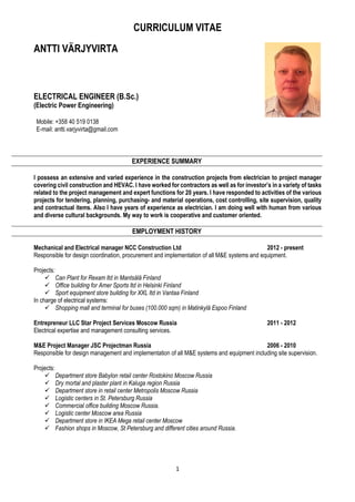CURRICULUM VITAE
1
ANTTI VÄRJYVIRTA
ELECTRICAL ENGINEER (B.Sc.)
(Electric Power Engineering)
Mobile: +358 40 519 0138
E-mail: antti.varjyvirta@gmail.com
EXPERIENCE SUMMARY
I possess an extensive and varied experience in the construction projects from electrician to project manager
covering civil construction and HEVAC. I have worked for contractors as well as for investor’s in a variety of tasks
related to the project management and expert functions for 20 years. I have responded to activities of the various
projects for tendering, planning, purchasing- and material operations, cost controlling, site supervision, quality
and contractual items. Also I have years of experience as electrician. I am doing well with human from various
and diverse cultural backgrounds. My way to work is cooperative and customer oriented.
EMPLOYMENT HISTORY
Mechanical and Electrical manager NCC Construction Ltd 2012 - present
Responsible for design coordination, procurement and implementation of all M&E systems and equipment.
Projects:
Can Plant for Rexam ltd in Mantsälä Finland
Office building for Amer Sports ltd in Helsinki Finland
Sport equipment store building for XXL ltd in Vantaa Finland
In charge of electrical systems:
Shopping mall and terminal for buses (100.000 sqm) in Matinkylä Espoo Finland
Entrepreneur LLC Star Project Services Moscow Russia 2011 - 2012
Electrical expertise and management consulting services.
M&E Project Manager JSC Projectman Russia 2006 - 2010
Responsible for design management and implementation of all M&E systems and equipment including site supervision.
Projects:
Department store Babylon retail center Rostokino Moscow Russia
Dry mortal and plaster plant in Kaluga region Russia
Department store in retail center Metropolis Moscow Russia
Logistic centers in St. Petersburg Russia
Commercial office building Moscow Russia.
Logistic center Moscow area Russia
Department store in IKEA Mega retail center Moscow
Fashion shops in Moscow, St Petersburg and different cities around Russia.
 