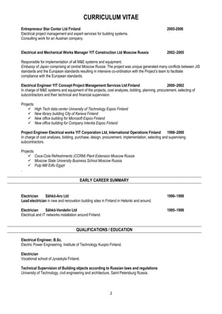 CURRICULUM VITAE
2
Entrepreneur Star Center Ltd Finland 2005-2006
Electrical project management and expert services for building systems.
Consulting work for an Austrian company.
Electrical and Mechanical Works Manager YIT Construction Ltd Moscow Russia 2002–2005
Responsible for implementation of all M&E systems and equipment.
Embassy of Japan comprising at central Moscow Russia. The project was unique generated many conflicts between JIS
standards and the European standards resulting in intensive co-ordination with the Project’s team to facilitate
compliance with the European standards.
Electrical Engineer YIT Concept Project Management Services Ltd Finland 2000–2002
In charge of M&E systems and equipment of the projects, cost analyzes, bidding, planning, procurement, selecting of
subcontractors and their technical and financial supervision.
Projects:
High Tech data center University of Technology Espoo Finland
New library building City of Kerava Finland
New office building for Microsoft Espoo Finland
New office building for Company Intentia Espoo Finland
Project Engineer Electrical works YIT Corporation Ltd, International Operations Finland 1998–2000
In charge of cost analyses, bidding, purchase, design, procurement, implementation, selecting and supervising
subcontractors.
Projects:
Coca-Cola Refreshments (CCRM) Plant Extension Moscow Russia
Moscow State University Business School Moscow Russia
Pulp Mill Edfu Egypt
.
EARLY CAREER SUMMARY
Electrician Sähkö-Aro Ltd 1996–1998
Lead electrician in new and renovation building sites in Finland in Helsinki and around.
Electrician Sähkö-Vendelin Ltd 1995–1996
Electrical and IT networks installation around Finland.
QUALIFICATIONS / EDUCATION
Electrical Engineer, B.Sc.
Electric Power Engineering. Institute of Technology Kuopio Finland.
Electrician
Vocational school of Jyvaskyla Finland.
Technical Supervision of Building objects according to Russian laws and regulations
University of Technology, civil engineering and architecture. Saint Petersburg Russia.
 