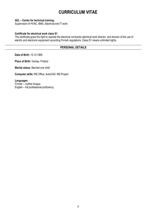 CURRICULUM VITAE
3
AEL – Center for technical training.
Supervision of HVAC, BMS, Electrical and IT work
Certificate for electrical work class S1
The certificate gives the right to operate the electrical contractor electrical work director, and director of the use of
electric and electronic equipment according Finnish regulations. Class S1 means unlimited rights.
PERSONAL DETAILS
Date of Birth: 15.10.1969
Place of Birth: Vantaa, Finland
Marital status: Married one child
Computer skills: MS Office, AutoCAD, MS Project
Languages:
Finnish – mother tongue
English – full professional proficiency
 