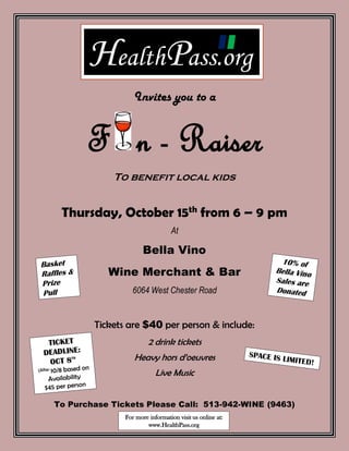 Invites you to a
F n - Raiser
To benefit local kids
Thursday, October 15th
from 6 – 9 pm
At
Bella Vino
Wine Merchant & Bar
6064 West Chester Road
Tickets are $40 per person & include:
2 drink tickets
Heavy hors d’oeuvres
Live Music
To Purchase Tickets Please Call: 513-942-WINE (9463)
For more information visit us online at:
www.HealthPass.org
HealthPass.org
 