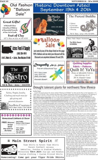 PAGE 10 SEPTEMBER 16 - 30 • 2008
Historic Downtown Aztec!
September 19th & 20th
Drought tolerant plants for northwest New Mexico
by Dan Smeal
I read with much interest the article entitled “Planting for Wildlife” by John and Jan Rees in the September 1-15,
2008 issue of TALON. They certainly provided some valuable information and advice pertaining to fall planting of
native plants in the Four Corner’s area. The two authoritative websites they cited, www.wildflower.org and
http://plants.usda.gov/index.html, are two of the most comprehensive sources of native plant information on the
internet. Two other websites that are very helpful and informative include those of the Missouri Botanical Garden
Kemper Center (www.mobot.org/gardeninghelp/plantinfo.shtml) and Dave’s Garden (http://davesgarden.com/pf/).
While the Dave’s Garden site is somewhat commercial and may not be quite as authoritative as the other sites, it
exhibits several beautiful photographs and it encourages contributions and inputs from users. Of more local interest
is a website and Xeriscape demonstration/research garden of New Mexico State University’s Agricultural Science
Center (ASC) southwest of Farmington. The garden consists of about 100 species of drought tolerant, mostly native
plants that have potential for use in urban landscapes of northern New Mexico. The garden is somewhat unique,
compared to others in New Mexico and surrounding states, in that it exhibits the growth and quality of several plant
species at different irrigation levels (including no irrigation after establishment). Most plants are now about 6 years
old and several interesting observations have been recorded.
Many species have survived and exhibited acceptable landscape quality for more than 5 years without supplemen-
tal irrigation. These include apache plume (Fallugia paradoxa), chocolate flower (Berlandiera lyrata), fernbush
(Chamaebatiaria millefolium), desert willow (Chilopsis linearis), New Mexico olive (Foresteria neomexicana), red
yucca (Hesperaloe parviflora), the abuelita, bush, and palmer penstemons (Penstemon abuelitas, P. ambiguus, and P.
palmeri, respectively), western sand cherry (Prunus besseyi), Utah serviceberry (Amelanchier utahenses), 3-leaf
sumac (Rhus trilobata), and the banana and soaptree yuccas (Yucca baccata and Y. elata). Many other very attractive
plants have required less than 10 gallons of water per plant per week to maintain adequate growth and quality. A few
notable examples are blue mist (Caryopteris clandonensis), Jupiter’s beard or red valerian (Centranthus ruber),
lanceleaf coreopsis (Coreopsis lanceolata), blanket flower (Gaillardia aristata), Rocky Mountain juniper (Juniperus
scopulorum), goldenrain tree (Koelreuteria paniculata), giant 4-o’clock (Mirabilis multiflora), the scarlet buglar,
pineleaf, and Rocky Mountain penstemons (P. barbatus, P. pinifolius, and P. strictus, respectively), Russian sage
(Perovskia atriplicifolia), black or Austrian pine (Pinus nigra), cherry sage (Salvia greggii), and autumn joy sedum
(Sedum telephium). Each of these species, and others not listed, has a unique desirable characteristic or attribute that
contributes to the beauty, diversity, and dynamics of a mixed landscape. Some, when flowering, attract pollinators
such as bees, wasps, butterflies, and other insects that may also contribute to the pollination and ultimate production
of nearby fruit orchards and vegetable gardens. Others
produce nectars that attract hummingbirds in the summer
and seeds that are eaten by other species of birds in the
fall and winter. Many plants emit pleasant odors or
exhibit striking colors that please the senses while still
others produce edible fruits or have medicinal properties.
To learn more about the plants in this demo/research
garden, visit the ASC website
(http://farmingtonsc.nmsu.edu) or better yet, take a drive
up to the garden site and visit the plants up close and per-
sonal. Someone is usually available to provide guidance
from 8:30 to 4:00, Monday thru Friday but it’s best to
call ahead and schedule a visit. For more information call
the ASC at 327-7757.
Team Shirts & Parent Team Shirts
Parent Football Jerseys
Umbrellas, Ponchos & Stadium Blankets
Rhinestone Team Mom Zip-ups and Hoodies
Custom Clothing • Custom Printed Shirts
Homecoming! Come get your Tiger Pride Shirts
z Main Street Spirit }
206 S. Main
Aztec, NM
334-8646
StarBrite Creations
105 S. Main • Aztec • 334-7306
Fairies, Angels, Jewelry,
Clothing and much more for
gift giving and
personal pleasures
The Pierced Buddha
• Tattoos
• Cover-ups
• Restorations
• Piercing
304 N. Main - Aztec • 505-334-8989
Great Gifts!
• Stained Glass
• Jewelry • Pottery
• Decorated Gourds
• Fine Art • Cards
Feat of Clay
107 S. Main • Aztec • 334-4335
122 N. Main • Aztec • 334-0109
Homestead Cabinets & Decor
Joni Frailey
Kitchen & Bath Designer
25 years experience
110 S. Main,
Aztec, NM
505 334-8362
cell 486-6834
FREE: Measure
Design
Quote
Any room in
the home
New & Vintage Interior Design
201 S. Church • Aztec
• 505-334-9566 •
Hours - Tues. - Sat. 10am-5pm
Quilt It! YaYa
Home of Affordable Fabrics
Open both days 10 -6!
Quilting Supplies
Fabric • Patterns
108 N. Main, Aztec
334-0009
across from Aztec Hardware
The REAL Classic
SCHWINNs
Bikes • Parts • Repair • Accessories
112 N. Main Ave. • Aztec
(505) 334-8030
Old Fashion
“Balloon
Sale”
 