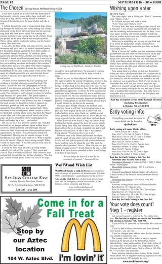 PAGE 12 SEPTEMBER 16 - 30 • 2008
The Chosen By Paula Watson,WolfWood Refuge ©2008
I was there to look for a yellow lab. My fiancé and I
had recently rented a house with a large yard and I was
ready for a dog. While visiting friends in northern
Arizona I decided to go to the local shelter and take a
look.
I walked through the rows of incarcerated dogs, glanc-
ing through the steel bars, not really making eye contact,
distracted by the din of barks and yips like tin cups run-
ning back and forth across metal. Not wanting the
inmates to think it was visiting day for all of them, I had
just picked up the pace when I was brought up short.
There, sitting calmly amidst the ruckus, was the largest
canine I had ever seen.
I moved to the front of the pen, drawn by his size, his
demeanor and good looks, his aura of contained power.
For his part he leaned against the door, three inches of
fur pushed through for petting. He stood up, paws
against my upraised hands, slender cold nose poking my
forehead. I shook myself and stepped back. I was here to
look for a yellow lab. I turned and walked away, feeling
his eyes watching me down the length of the corridor. I
walked down the next row, other furry bodies wiggling
and squirming for attention. I turned the corner and
headed back to the calm in the center of the storm. Once
again he rubbed against the pen, stretched and flexed
120 lbs of muscle, stood up, looked me in the eye …
and smiled.
A kennel worker sauntered by, keys jangling, belt
creaking, a big stick slapping against his thigh. The
words, “Can I take him out” just popped out of my
mouth. I was almost as surprised as he was. “Well O.K.”
he replied cautiously, “but he hasn’t been walked in a
week. This monster is really strong; you have to hold on
tight because he’s gonna bolt.” The guard clipped a
leash on through the bars, opened the door just a crack
and handed the leash to me. I braced my feet. I wrapped
the leash around my hand three times. I squared my
shoulders, gritted my teeth and nodded. The guard
opened the door all the way and jumped back. There
was about a two second pause, where I swore a collec-
tive hush fell over the whole room. And then the “beast”
on the other end of the rope moved slowly out of his
cage, sat down, leaned his whole weight against my
body and looked up at me … and smiled.
Oh, no, no, no. I was here for a yellow lab. I handed
him back to his keeper and once again walked away. I
sat down. At this point the self talk began, the part
where my head lawyers up and starts presenting logical
arguments to my heart. I was driving my brand new
Thunderbird. This trip was its maiden voyage. It still
had that new car smell, not a mark on it. What would he
do to the interior? Was my fence strong enough? What
would my fiancé say? Oh no, this was not even close to
a yellow lab. Case closed.
I raised my head back up just as a young couple
walked by to look at “the big guy.” They cooed and
clicked. They whistled and cajoled. They offered a treat
and reached through the bars to their shoulders. “The big
guy” turned around, paced to the very rear of his cage,
Wishing upon a star
by Cheryl Trujillo
The other night I saw a falling star. "Quick," someone
said, "Make a wish."
So I closed my eyes and made a wish.
"Now," they said, "Believe in it!"
It's funny but I had been wishing on stars since I was
a little girl. I was always fascinated with the night sky
and the twinkling stars mesmerized me. So there I was,
once again, wishing and hoping and then wondering
why my wishes never came true. Finally, someone said
the magic words; believe in it.
Believing in something isn't as easy as you think and
it's a whole lot harder than simply wishing for it.
Believing in something means that you have no doubt.
You simply know.
Being a "grown up" teaches you that sometimes things
get between you and what you want and one of the bad
things about growing up is becoming cynical when
things don't turn out the way that you want them to. One
of the good things about growing up is realizing that you
always have another chance if the first one fails. You
have to learn to take the good with the bad and then
move on with your life.
Now going back to wishing on that star. Remember
when you were a child and you felt you couldn't wait to
grow up because when you did you could do whatever
you wanted to, and be whatever you wanted to be and
go wherever you wanted to go. Well, it's not too late to
remember that wish that you made a long time ago.
Believe in yourself enough to believe in your dreams.
There are so many stars up in the sky, and one of those
stars is holding that wish you made. You only have to
remember why you wished for it in the first place and
then believe in it.
WolfWood Wish List
WolfWood Needs: a walk-in freezer (or cooler?) to
take advantage of quantities of donated meat. 970-946-
9606. Current project - giant playpen for the wolves!
Also on the wish list: lots of dog food, gravel, large
used bus for emergency animal evacuations; 6 foot
leashes, collars; concrete, and fencing.
www.wolfwoodrefuge.com
wolfwood1995@hotmail.com
Living easy at WolfWood - thanks to Winslow.
turned his back and laid down. No amount of coaxing
would convince him to even lift his head to look at
them.
Oh no, no, no, my head objected, but it was too late.
My heart’s right to the pursuit of happiness won over the
pursuit for a yellow lab. As the couple walked off mut-
tering, I walked back to his door, just to be sure. He ran
over, jumped up and licked my face. He smiled. He had
great closing arguments. I went to the front counter and
confirmed what I already knew. He was a wolf/dog and
was on death row. He was scheduled to be put down in
two days. I signed the necessary paperwork and posted
his bail. I walked back to tell him what he already knew.
I would be back to get him in the morning.
The next day I bought a blanket for the back seat,
called my fiancé to tell him I was bringing home a sur-
prise and went to pick up my not-a-yellow-lab. He
walked calmly to my shiny black car, sniffed several
times, jumped in the backseat and lay down. He did not
move a muscle for the entire eight hour trip back home.
When I arrived at the house, Craig, my 200 lb, body-
building boyfriend, opened the door. He was no match
for the flying furry body that slammed him chest high,
knocked him flat on his back, straddled him and licked
his face over and over. “I take it this is my surprise,”
Craig gasped. “You know, this is not a lab.”
Winslow lived to be fifteen and became the alpha
male of a pack of nine other wolves and wolf /dogs. He
lived a rich and full life packed with stories and adven-
tures, teaching me a lot along the way. The most fre-
quently asked question I hear is, “How did you ever get
started rescuing wolves?’’ I look them in the eye … and
smile. I tell them I never intended to have a wolf refuge.
I tell them I was chosen.
“We can judge the heart of a man by his
treatment of animals.” Immanuel Kent
104 W. Aztec Blvd.
Come in for a
Fall Treat
Stop by
our Aztec
location
Early voting info:
Everything you want to know in
more detail can be found at
sjcclerk.net
Early voting at County Clerks office,
100 S. Oliver Dr. - Aztec
Tues. Oct 7 - Fri Oct 10: 7am to 5:30pm
Mon. Oct 13 to Fri Oct 17: 7am to 5:30pm
Saturday October 18: 10am to 6pm
Mon. Oct 20: 7am to 5:30pm
Tues. Oct 21 to Fri. Oct 24: 7am to 8pm
Saturday October 25: 10am to 6pm
Mon. Oct 27: 7am to 5:30pm
Tues. Oct 28 to Fri Oct 31: 7am to 8pm
Saturday November 1: 10am to 6pm
Last day for Early Voting is Sat. Nov 1st
Alternate sites to early vote at are:
Farmington Museum at Gateway Park - 3041 E. Main
Street - Farmington
Bloomfield Cultural Center - 333 S. 1st Street -
Bloomfield
Central Consolidated School District - Conference
Center (North of the District Administration Offices) -
Shiprock
Newcomb Fire Station - MM #56.5 Hwy 491 -
Newcomb
Alternate voting places have a different schedule:
Saturday Oct. 18: 10am to 6pm
Tues. to Friday Oct. 21 to Oct 24: 12pm to 8pm
Saturday Oct. 25: 10am to 6pm
Tues. to Friday Oct. 28 to Oct 31: 12pm to 8pm
Saturday Nov. 1: 10am to 6pm
Last day for Early Voting is Sat. Nov 1st!
Your vote does count!
Step 1 - register
Get out and register to vote for the November elec-
tion. The last day to register to vote in the November
4th election is October 7th, 5:00 PM.
If you will be 18 years old by November 4th - you can
vote.
If you’ve had a felony conviction and been released
from parole - you can vote.
If you’ve changed your address since the last election -
you should re-register to vote.
The county clerks office makes it easy to register.
Forms can be picked up at the Post Office, Motor
Vehicle Dept., most banks and any City Clerks office. If
you want, they will even mail you a registration form.
You can call the local County Clerk’s office at 505-334-
9471 if you have any questions.
Some sobering statistics about voting. In the United
States about 70% of eligible voters are registered to vote
and yet just barely 50% actually do vote.
www.rockthevote.org/
Last day to register to vote in the General Election
(including Presidential)
is October 7th at 5:00 PM
 