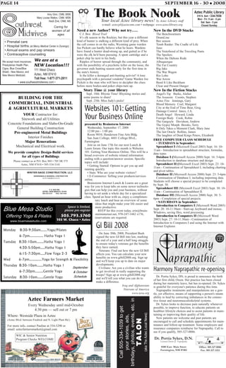 PAGE 14 SEPTEMBER 16 - 30 • 2008
Need a new Author? Why not try…..
C.J. Box Blood Trail
It’s elk season in the Rockies, but this year a different
kind of hunter is stalking a different kind of prey. When
the call comes in on the radio, Wyoming game warden
Joe Pickett can hardly believe what he hears. Wardens
have found a hunter dead-strung up, and gutted as if he
were the elk he'd been pursuing. A spent cartridge and a
poker chip lie next to his body.
Ripples of horror spread through the community, and
with the possibility of a psychotic killer on the loose, the
governor ends hunting season early for the first time in
the state's history.
Is the killer a deranged anti-hunting activist? A lone
psychopath with a personal vendetta? Game Warden Joe
Pickett is the man who will have to decipher the clues
before more bodies-and poker chips-turn up.
Story Time @ your library
Sept. 18th: Rhyme Time! Rhyming stories and
some poems to share!
Sept. 25th: Miss Judy's picks!
The Book NookYour local Aztec library news! by Aztec Library staff
e-mail: aztecpl@aztecnm.com • webpage: www.azteclibrary.org
Aztec Public Library
319 S. Ash • 334-7658
Mon - Fri: 9 am - 6 pm
Sat: 9am - 5 pm
Closed Sunday
New In the DVD Stacks
The Benchwarmers
DrumLine
Bee season
Tomb Raider: The Cradle of Life
Juno
The Sisterhood of the Traveling Pants
The Spoilers
When the Daltons Rode
Albuquerque
The Far Country
Big Jake
The War Wagon
Rio Lobo
War Arrow
Bend It Like Beckham
Clear and Present Danger
New In the Fiction Stacks
Angel's Tip Burke, Alafair
The Assassin Coonts, Stephen
Aztec Fire Jennings, Gary
Blood Memory Coel, Margaret
City at the End of Time Bear, Greg
Damage Control Jance, J.A.
Death Angel Howard, Linda
Foreign Body Cook, Robin
The Gargoyle Davidson, Andrew
The Gypsy Morph Brooks, Terry
It Only Takes a Moment Clark, Mary Jane
The last Oracle Rollins, James
The laughter of Dead Kings Peters, Elizabeth
FREE COMPUTER CLASS SCHEDULE
• TUESDAYS in September:
Spreadsheet I (Microsoft Excel 2003) Sept. 16: 10-
11am - Introduction to spreadsheet structure, formulas,
data types
Database I (Microsoft Access 2000) Sept. 16: 5-6pm
Introduction to database structure and design
Spreadsheet II (Microsoft Excel 2003) Sept. 23: 10-
11am - Continuation of Spreadsheet I, including charting
and pivot tables.
Database II (Microsoft Access 2000) Sept. 23: 5-6pm
Continuation of Database I, including importing data.
Students will choose a special project to be completed
by Sept. 30.
Spreadsheet III (Microsoft Excel 2003) Sept. 30: 10-
11am - Continuation of Spreadsheet II.
Database III (Microsoft Access 2000) Sept. 30: 5-
6pm - Completion of special projects.
• SATURDAYS in September:
Introduction to Computers I (Microsoft Word 2003)
Sept. 20: 10-11:30am - Start-up, keyboard and mouse,
Windows, saving files, word processing.
Introduction to Computers II (Microsoft Word
2003) Sept. 27: 10-11:30am - Continuation of
Introduction to Computers I and using the Internet with
Internet Explorer.
Websites 101:Getting
Your Business Online
presented by Brainstorm Internet
Wednesday, September 17, 2008
12:00 pm - 1:00 pm
Room 9010, Henderson Fine Arts Bldg.
San Juan College, 4601 College Blvd.,
Farmington
Join us on June 17th for our next Lunch &
Learn forum. Our topic this month is Websites
101: Getting Your Business Online. This will be a
broad overview of website related information
ending with a question/answer session. Specific
topics will include:
• Getting Started: Options to get you up and
running quickly.
• Stats: Who are your website visitors?
• E-Commerce: Selling your products/services
online.
Brainstorm Internet Lunch & Learns are a great
way for you to keep tabs on some newer technolo-
gies that can help you and your business, without
having to set aside a whole day for a specialized
class. Spend an hour with us, enjoy a complimen-
tary lunch and hear an overview of some
ideas that might make your life easier and
more productive.
RSVP for this event today, erin@brain-
storminternet.net, 970-247-1442 x176,
reservations are required.
Blue Mesa Studio
Offering Yoga & Pilates
www.bluemesastudio.com
Monday 8:30-9:30am…….Yoga/Pilates
6-7pm…………… Hatha Yoga 1
Tuesday 8:30-10am……..Hatha Yoga 1
4:30-5:50pm…..Hatha Yoga 1
6:15-7:30pm…..Flow Yoga 2-3
Wed 6-7pm…………..Yoga for Strength & Flexibility
Thursday 8:30-10am…….Hatha Yoga 1
6-7:30pm………Gentle Yoga
Saturday 8:30-10am…….Gentle Yoga
Space is limited,
please pre register
505.793.5760
105 W. Chaco S
September
& October
Schedule
• Prenatal care
• Hospital births (at Mercy Medical Center in Durango)
• Annual exams and pap smears
• Contraceptive counseling
We accept most insurances:
Presbyterian Health Plan,
Cigna, Blue Cross/Blue
Shield - New Mexico, and
New Mexico Medicaid.
We are at a
NEW Location!!!
111 West Chaco
Aztec, NM 87410
Toll free: 1-877-371-2011
Caring for
women of all
ages
Amy Ginn, CNM, MSN
Mary Louise Walton, CNM, MSN
Heidi Zink, CNM, MS
• www.southwestmidwives.com •
BUILDING FOR THE
COMMERCIAL, INDUSTRIAL
& AGRICULTURAL MARKETS
YOUR Contractor for:
Sitework and all Utilities
Concrete Foundations and Slabs-On-Grade
General Building Construction
Pre-engineered Metal Buildings
Interior Finishes
Major Renovations
Mechanical and Electrical work.
We provide complete Design-Build services
for all types of Buildings
Please contact us at P.O. Box 969 • 705 SR 575
Aztec, NM 87410 • 505-334-3141
Harmony Naprapathic re-opening
Dr. Portia Sykes, DN, is proud to announce the birth
of her first child, Owen. Her practice has been closed
during her maternity leave, but has re-opened. Dr. Sykes
is grateful for everyone's patience during this time.
Naprapathic treatments and manipulations are a gen-
tle, yet effective, means of supporting a person's innate
ability to heal by correcting imbalances in the connec-
tive tissue and neuromusculoskeletal systems.
Dr. Sykes looks to decrease pain naturally whenever
possible, to improve function, to educate patients on
healthier lifestyle choices and to assist patients in main-
taining or improving their quality of life.
New patients are welcome and past patients are
encouraged to call and schedule appointments for main-
tenance and follow-up treatment. Some employers and
insurance companies reimburse for Naprapathy. Call to
see if you qualify, 505-327-0086.
Here are some examples of the
conditions your naprapath can treat:
Putting the tools of healing back into
your hands:
Dr. Portia Sykes, D.N.
Licensed Doctor of Naprapathy
8100 East. Main Street
Farmington, NM 87402
Office: 505.327.0086
Fax: 505.327.3212
Here are some examples of the
conditions your naprapath can treat:
Putting the tools of healing back into
your hands:
GI Bill 2008
On June 30th, 2008, President Bush
signed the new GI Bill into law, marking
the end of a year and a half long struggle
to ensure today's veterans get the benefits
they have earned.
Veterans: Find out how the new GI Bill
affects you. You can calculate your new
benefits on www.gibill2008.org. Sign up
and we'll keep you up to date on major
developments.
Civilians: Are you a civilian who wants
to get involved in really supporting the
troops? Sign up at www.gibill2008.org/
and we'll tell you what you can do to
make a difference.
Iraq and Afghanistan
Veterans of America
www.iava.org
Aztec Farmers Market
Every Wednesday until mid-October
4:30 pm — sell out or 7 pm
Where: Westside Plaza in Aztec
(Aztec Blvd. between Fredrick and N. Light Plant Rd.)
For more info, contact Pauline at 334-3290 or
email: aztecfarmersmarket@gmail.com
WIC & Senior Nutrition
Program Checks WELCOME
Call505-334-1039toget
yourstories,ads,
birthdays,photos,events,etc.in
TTAALLOONN
(akaTheAztecLocalNews)
Space is limited,
please pre-register
505.793.5760
105 W. Chaco • Aztec
 